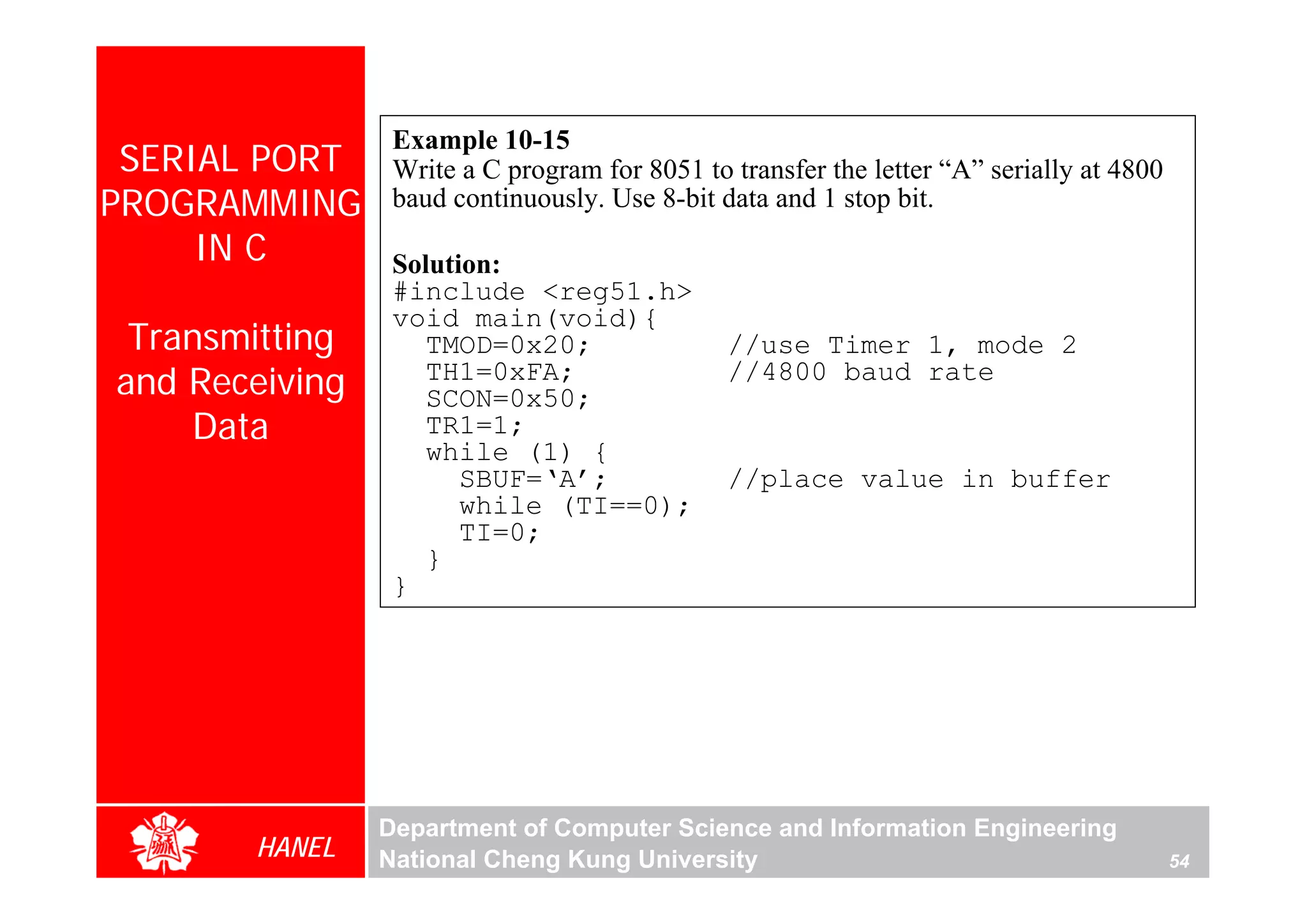 Example 10-15
 SERIAL PORT     Write a C program for 8051 to transfer the letter “A” serially at 4800
PROGRAMMING      baud continuously. Use 8-bit data and 1 stop bit.
     IN C        Solution:
                 #include <reg51.h>
                 void main(void){
 Transmitting       TMOD=0x20;                 //use Timer 1, mode 2
and Receiving       TH1=0xFA;
                    SCON=0x50;
                                               //4800 baud rate

    Data            TR1=1;
                    while (1) {
                       SBUF=‘A’;               //place value in buffer
                       while (TI==0);
                       TI=0;
                    }
                 }




                Department of Computer Science and Information Engineering
       HANEL    National Cheng Kung University                                            54
 
