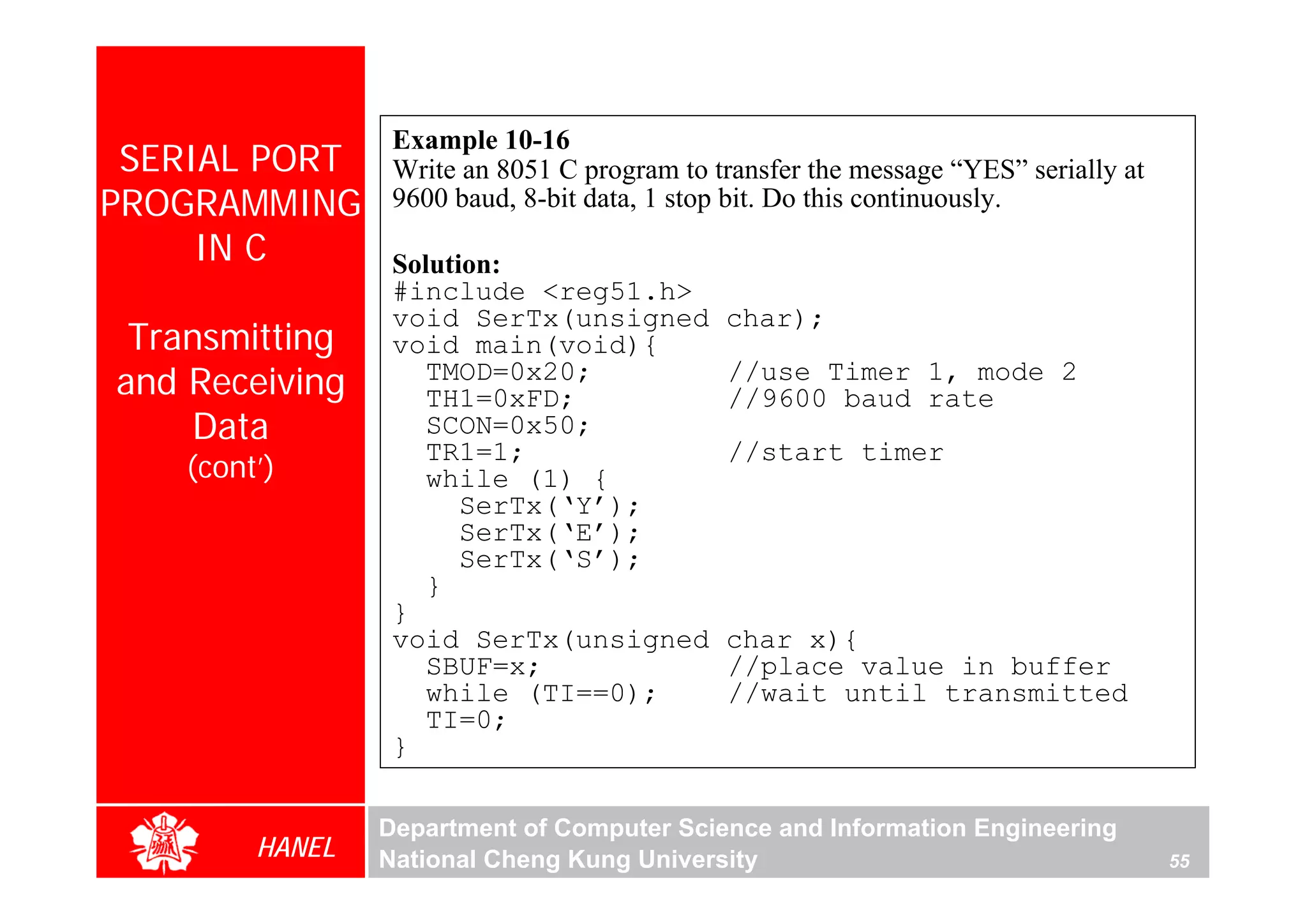 Example 10-16
 SERIAL PORT     Write an 8051 C program to transfer the message “YES” serially at
PROGRAMMING      9600 baud, 8-bit data, 1 stop bit. Do this continuously.
     IN C        Solution:
                 #include <reg51.h>
                 void SerTx(unsigned         char);
 Transmitting    void main(void){
and Receiving       TMOD=0x20;
                    TH1=0xFD;
                                             //use Timer 1, mode 2
                                             //9600 baud rate
    Data            SCON=0x50;
                    TR1=1;                   //start timer
   (cont’)          while (1) {
                       SerTx(‘Y’);
                       SerTx(‘E’);
                       SerTx(‘S’);
                    }
                 }
                 void SerTx(unsigned         char x){
                    SBUF=x;                  //place value in buffer
                    while (TI==0);           //wait until transmitted
                    TI=0;
                 }

                Department of Computer Science and Information Engineering
        HANEL   National Cheng Kung University                                       55
 