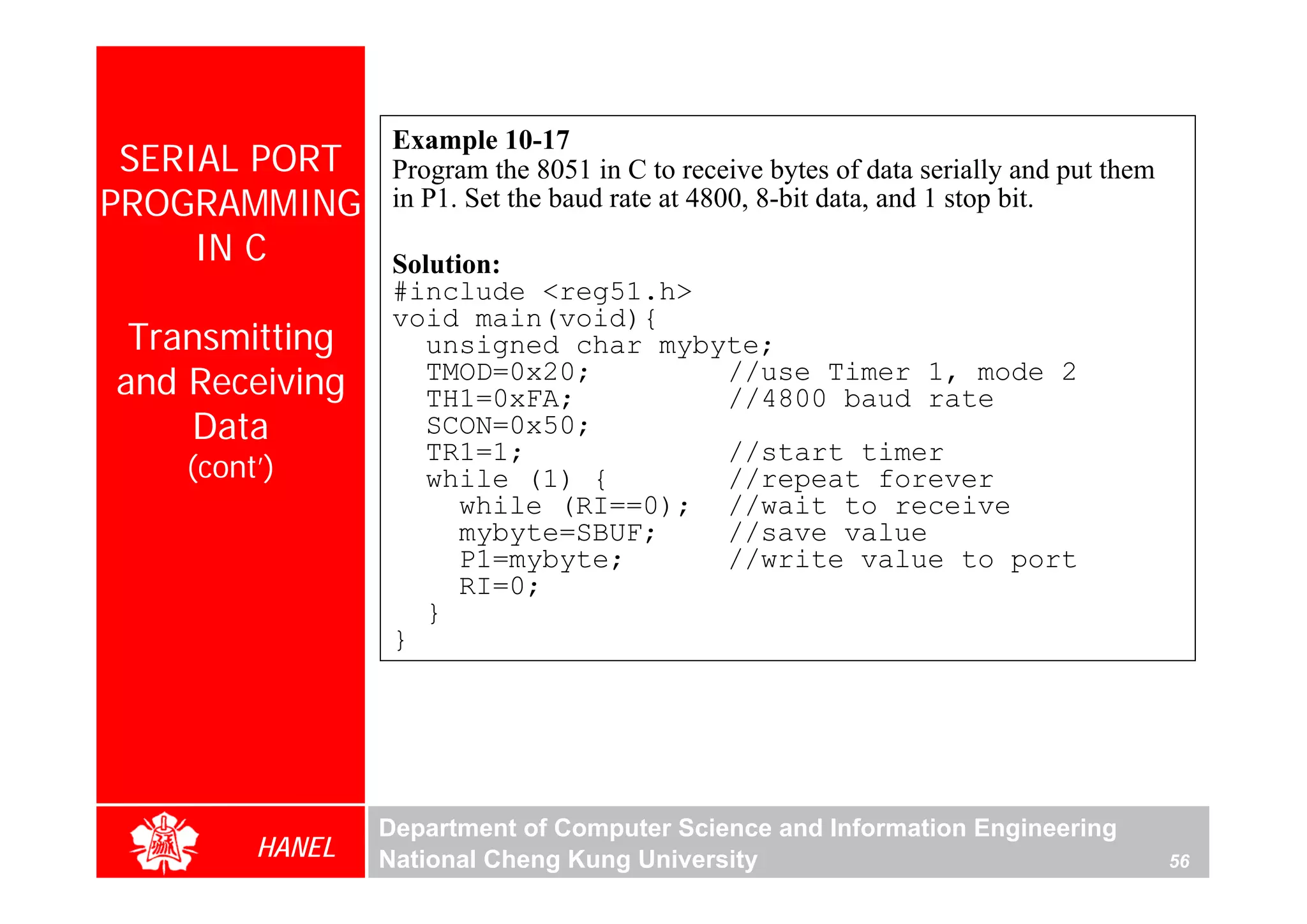 Example 10-17
 SERIAL PORT     Program the 8051 in C to receive bytes of data serially and put them
PROGRAMMING      in P1. Set the baud rate at 4800, 8-bit data, and 1 stop bit.
     IN C        Solution:
                 #include <reg51.h>
                 void main(void){
 Transmitting       unsigned char mybyte;
and Receiving       TMOD=0x20;
                    TH1=0xFA;
                                      //use Timer 1, mode 2
                                      //4800 baud rate
    Data            SCON=0x50;
                    TR1=1;            //start timer
   (cont’)          while (1) {       //repeat forever
                       while (RI==0); //wait to receive
                       mybyte=SBUF;   //save value
                       P1=mybyte;     //write value to port
                       RI=0;
                    }
                 }




                Department of Computer Science and Information Engineering
        HANEL   National Cheng Kung University                                          56
 