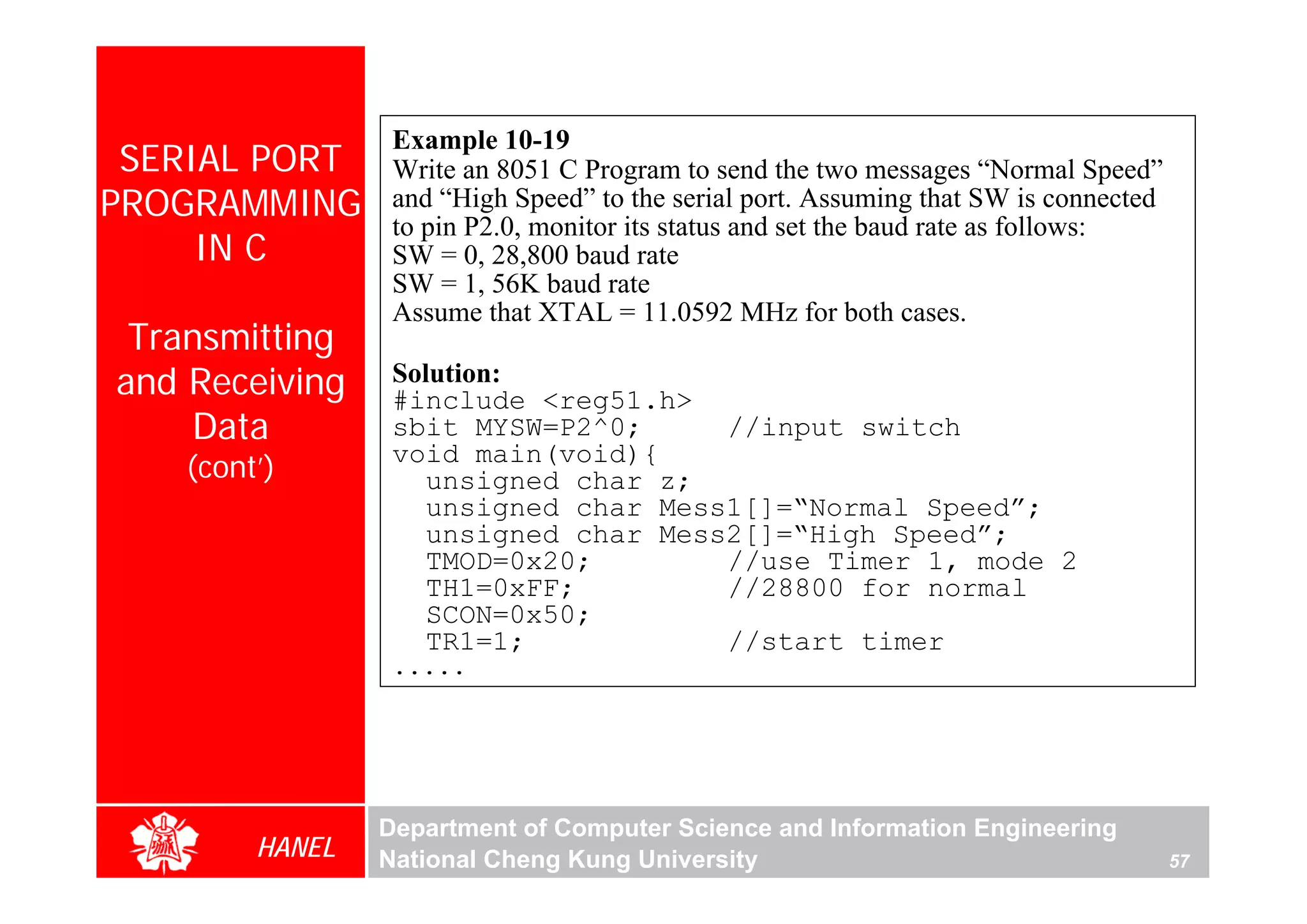 Example 10-19
 SERIAL PORT     Write an 8051 C Program to send the two messages “Normal Speed”
PROGRAMMING      and “High Speed” to the serial port. Assuming that SW is connected
                 to pin P2.0, monitor its status and set the baud rate as follows:
     IN C        SW = 0, 28,800 baud rate
                 SW = 1, 56K baud rate
                 Assume that XTAL = 11.0592 MHz for both cases.
 Transmitting
and Receiving    Solution:
                 #include <reg51.h>
    Data         sbit MYSW=P2^0;      //input switch
                 void main(void){
   (cont’)          unsigned char z;
                    unsigned char Mess1[]=“Normal Speed”;
                    unsigned char Mess2[]=“High Speed”;
                    TMOD=0x20;        //use Timer 1, mode 2
                    TH1=0xFF;         //28800 for normal
                    SCON=0x50;
                    TR1=1;            //start timer
                 .....




                Department of Computer Science and Information Engineering
        HANEL   National Cheng Kung University                                        57
 