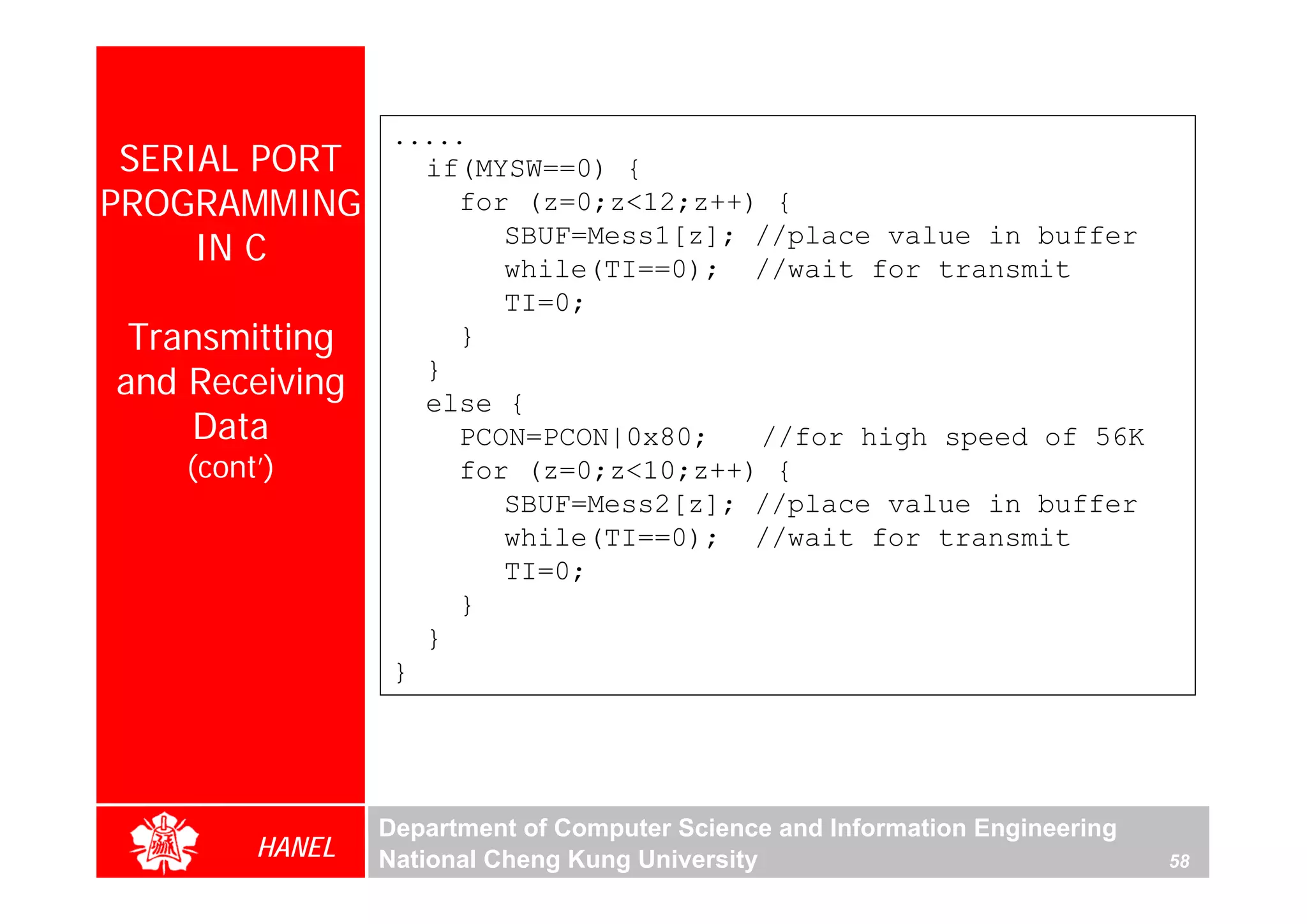 .....
 SERIAL PORT         if(MYSW==0) {
PROGRAMMING            for (z=0;z<12;z++) {
     IN C                 SBUF=Mess1[z]; //place value in buffer
                          while(TI==0); //wait for transmit
                          TI=0;
 Transmitting          }
and Receiving        }
                     else {
    Data               PCON=PCON|0x80;   //for high speed of 56K
   (cont’)             for (z=0;z<10;z++) {
                          SBUF=Mess2[z]; //place value in buffer
                          while(TI==0); //wait for transmit
                          TI=0;
                       }
                     }
                 }




                Department of Computer Science and Information Engineering
        HANEL   National Cheng Kung University                               58
 