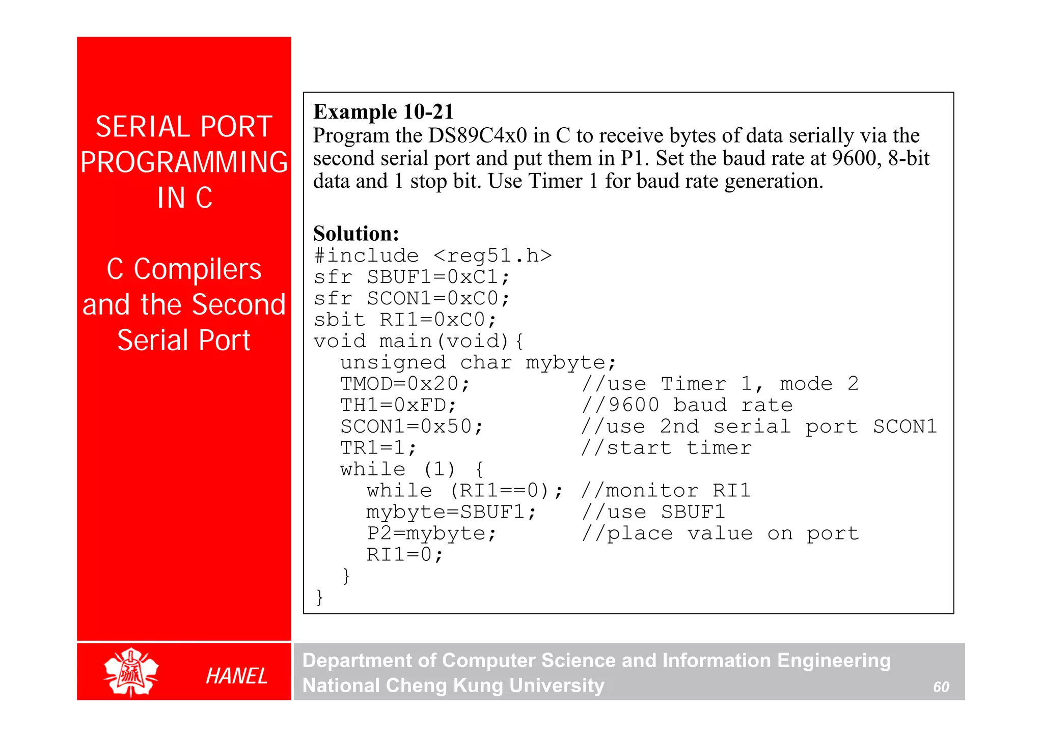 Example 10-21
 SERIAL PORT      Program the DS89C4x0 in C to receive bytes of data serially via the
PROGRAMMING       second serial port and put them in P1. Set the baud rate at 9600, 8-bit
                  data and 1 stop bit. Use Timer 1 for baud rate generation.
     IN C
                  Solution:
                  #include <reg51.h>
  C Compilers     sfr SBUF1=0xC1;
and the Second    sfr SCON1=0xC0;
                  sbit RI1=0xC0;
   Serial Port    void main(void){
                     unsigned char mybyte;
                     TMOD=0x20;         //use Timer 1, mode 2
                     TH1=0xFD;          //9600 baud rate
                     SCON1=0x50;        //use 2nd serial port SCON1
                     TR1=1;             //start timer
                     while (1) {
                        while (RI1==0); //monitor RI1
                        mybyte=SBUF1;   //use SBUF1
                        P2=mybyte;      //place value on port
                        RI1=0;
                     }
                  }

                 Department of Computer Science and Information Engineering
        HANEL    National Cheng Kung University                                             60
 