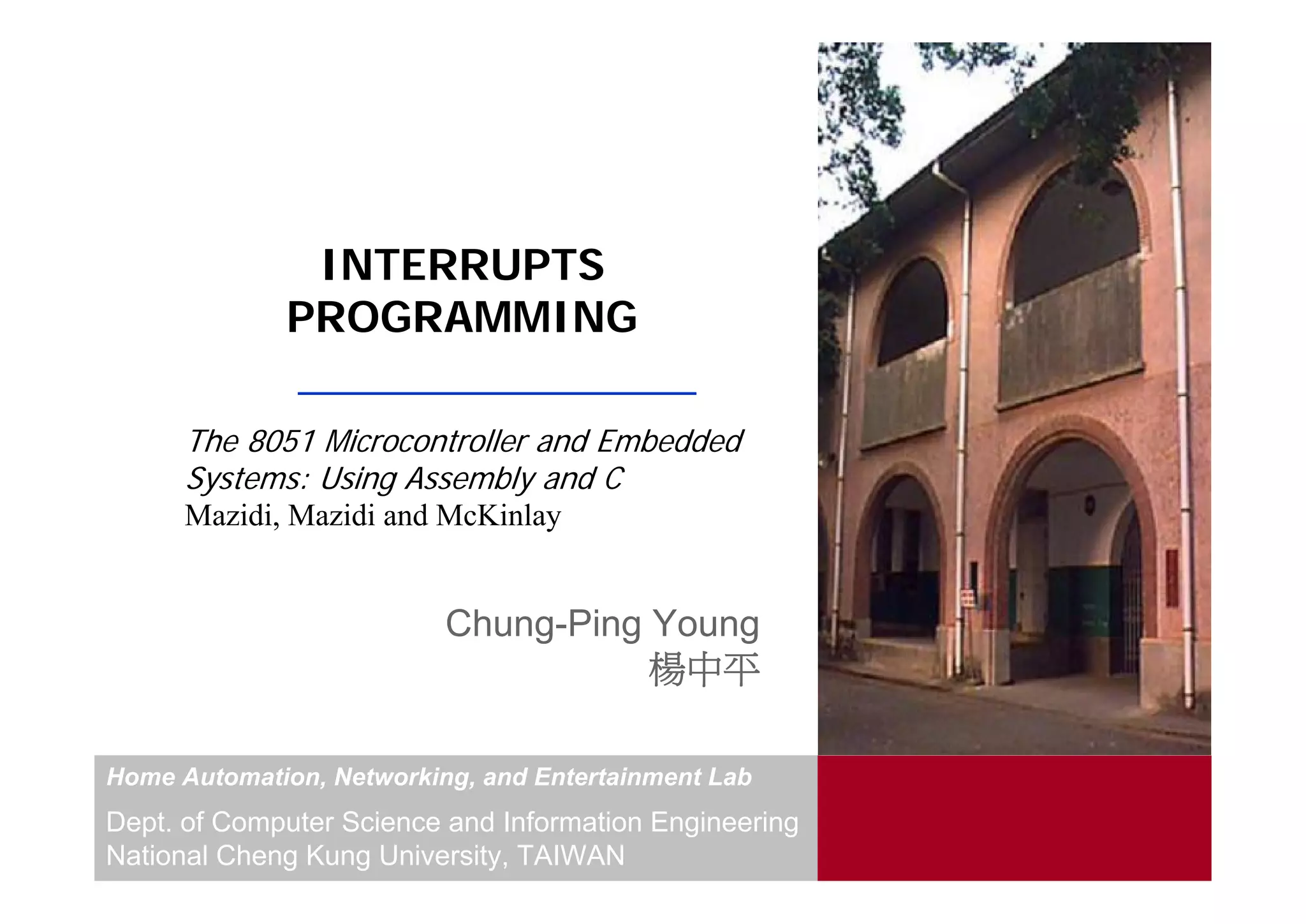 INTERRUPTS
             PROGRAMMING

      The 8051 Microcontroller and Embedded
      Systems: Using Assembly and C
      Mazidi, Mazidi and McKinlay


                          Chung-Ping Young
                                     楊中平

Home Automation, Networking, and Entertainment Lab
Dept. of Computer Science and Information Engineering
National Cheng Kung University, TAIWAN
 