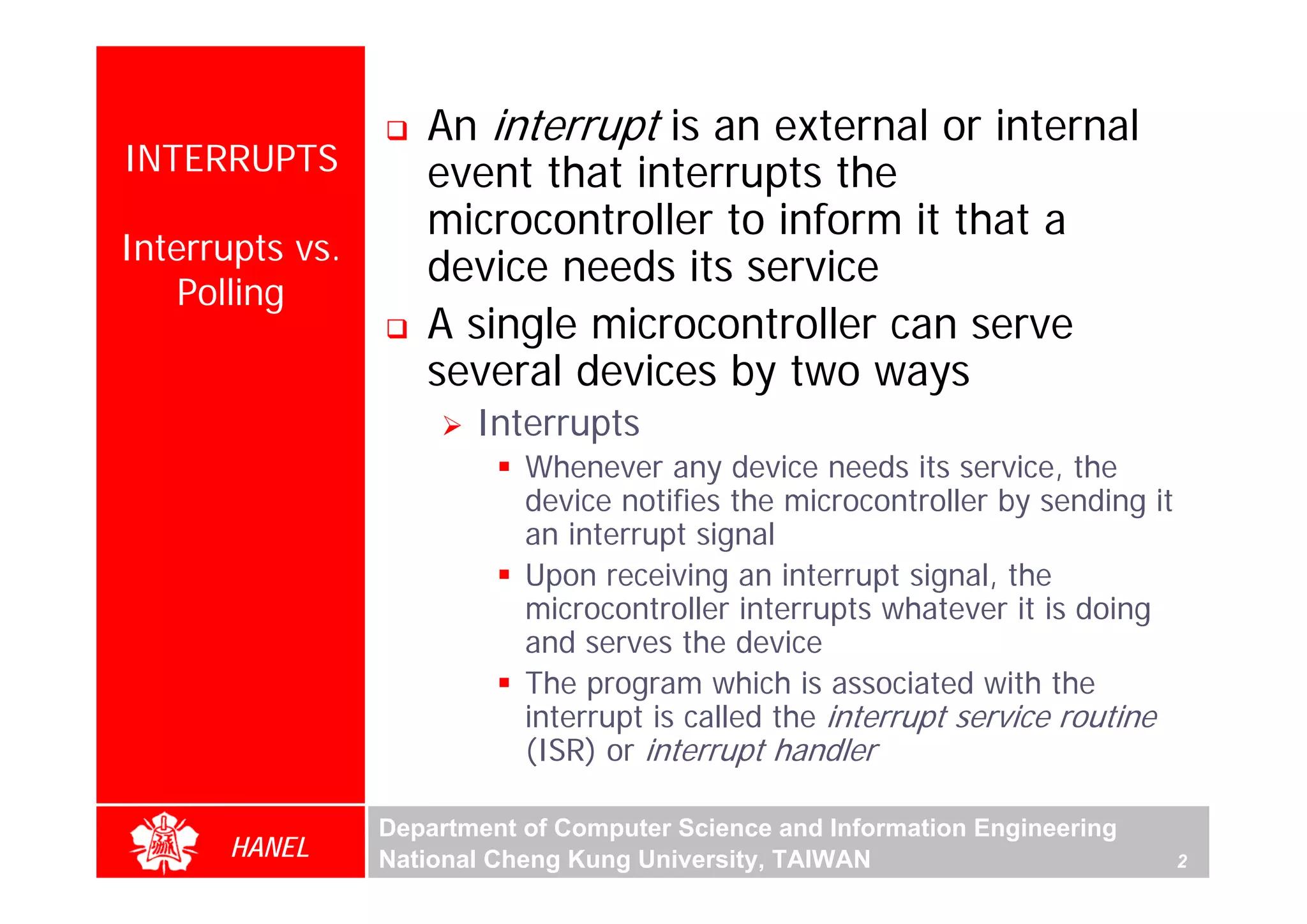 An interrupt is an external or internal
INTERRUPTS          event that interrupts the
                    microcontroller to inform it that a
Interrupts vs.
                    device needs its service
    Polling
                    A single microcontroller can serve
                    several devices by two ways
                        Interrupts
                            Whenever any device needs its service, the
                            device notifies the microcontroller by sending it
                            an interrupt signal
                            Upon receiving an interrupt signal, the
                            microcontroller interrupts whatever it is doing
                            and serves the device
                            The program which is associated with the
                            interrupt is called the interrupt service routine
                            (ISR) or interrupt handler

                 Department of Computer Science and Information Engineering
      HANEL      National Cheng Kung University, TAIWAN                         2
 