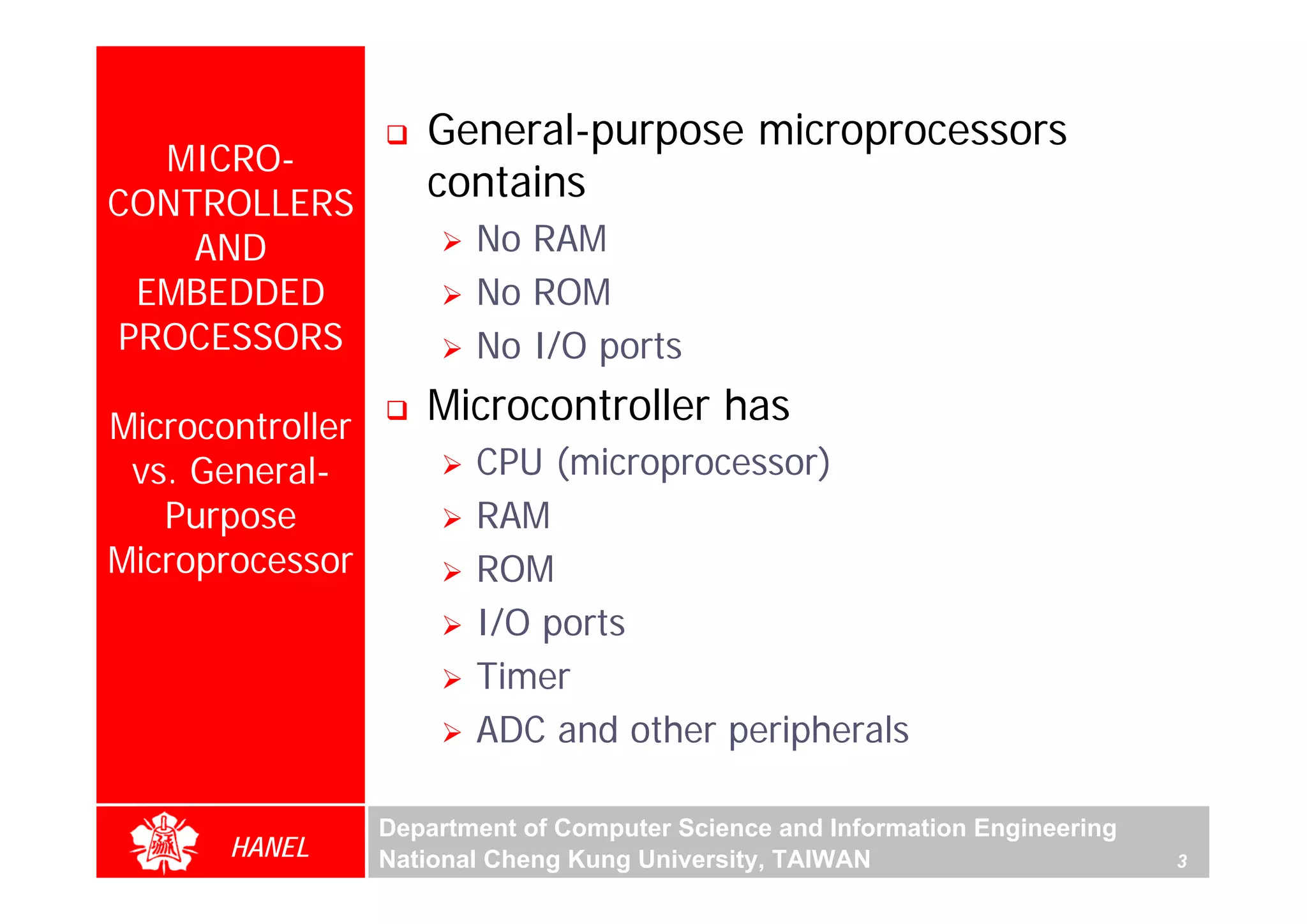 General-purpose microprocessors
  MICRO-
CONTROLLERS
                     contains
    AND                  No RAM
 EMBEDDED                No ROM
PROCESSORS               No I/O ports

Microcontroller
                     Microcontroller has
 vs. General-            CPU (microprocessor)
   Purpose               RAM
Microprocessor           ROM
                         I/O ports
                         Timer
                         ADC and other peripherals

                  Department of Computer Science and Information Engineering
       HANEL      National Cheng Kung University, TAIWAN                       3
 