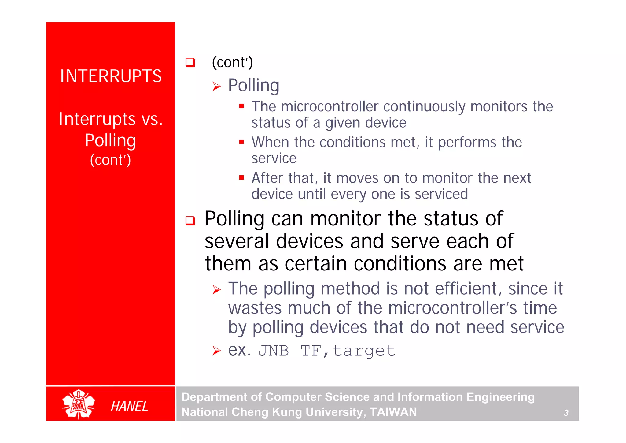 (cont’)
INTERRUPTS
                        Polling
                            The microcontroller continuously monitors the
Interrupts vs.              status of a given device
    Polling                 When the conditions met, it performs the
    (cont’)                 service
                            After that, it moves on to monitor the next
                            device until every one is serviced
                    Polling can monitor the status of
                    several devices and serve each of
                    them as certain conditions are met
                        The polling method is not efficient, since it
                        wastes much of the microcontroller’s time
                        by polling devices that do not need service
                        ex. JNB TF,target

                 Department of Computer Science and Information Engineering
       HANEL     National Cheng Kung University, TAIWAN                       3
 