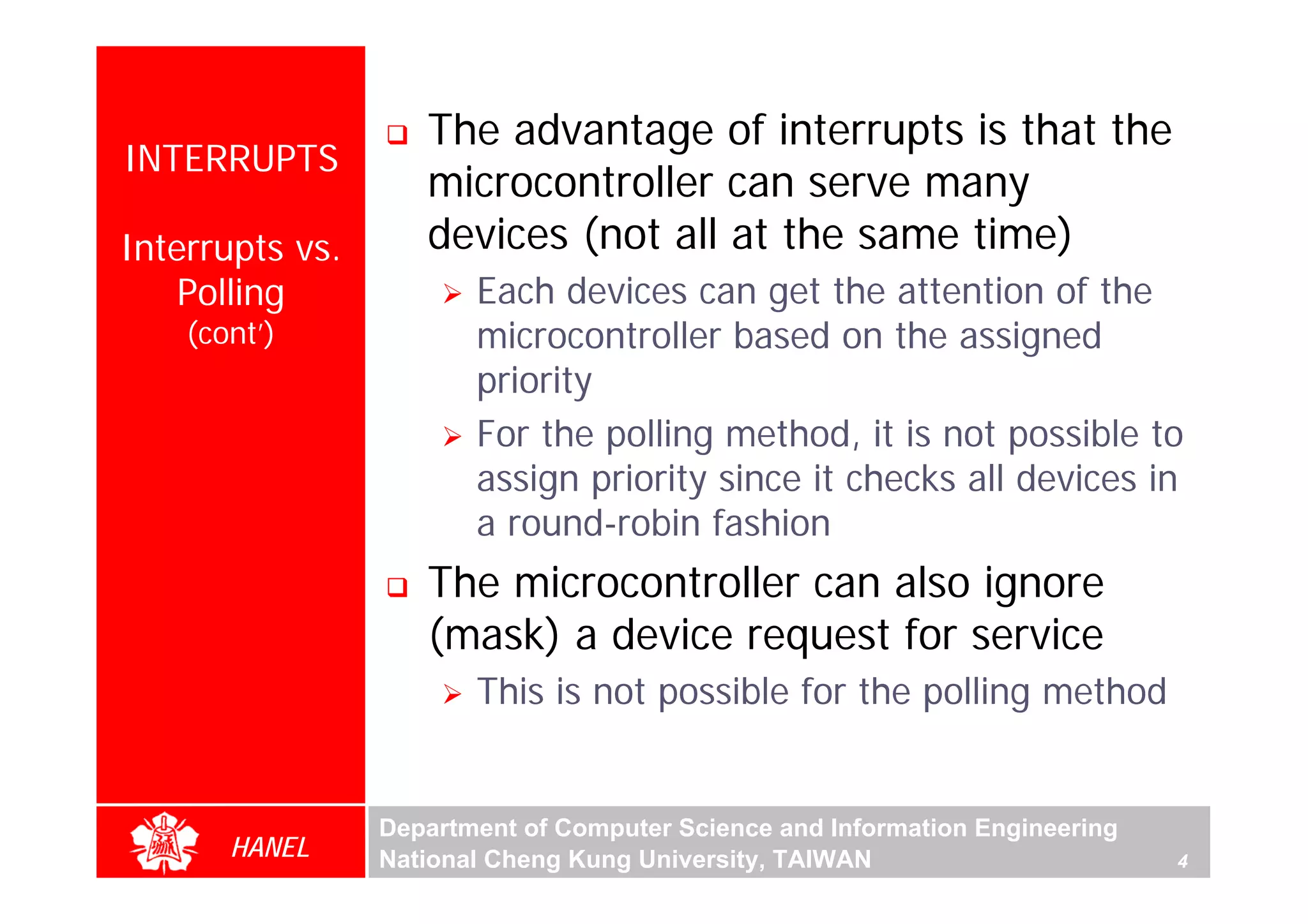 The advantage of interrupts is that the
INTERRUPTS
                    microcontroller can serve many
Interrupts vs.      devices (not all at the same time)
    Polling             Each devices can get the attention of the
    (cont’)             microcontroller based on the assigned
                        priority
                        For the polling method, it is not possible to
                        assign priority since it checks all devices in
                        a round-robin fashion
                    The microcontroller can also ignore
                    (mask) a device request for service
                        This is not possible for the polling method


                 Department of Computer Science and Information Engineering
       HANEL     National Cheng Kung University, TAIWAN                       4
 