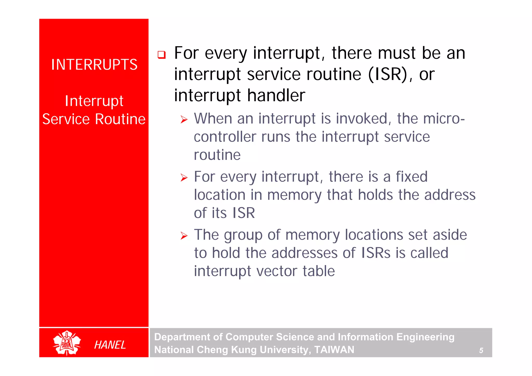 For every interrupt, there must be an
 INTERRUPTS
                     interrupt service routine (ISR), or
   Interrupt         interrupt handler
Service Routine          When an interrupt is invoked, the micro-
                         controller runs the interrupt service
                         routine
                         For every interrupt, there is a fixed




                                                                                   For Evaluation Only.
                                                                                   Copyright(C) by Foxit Software Company,2005-2008
                                                                                   Edited by Foxit Reader
                         location in memory that holds the address
                         of its ISR
                         The group of memory locations set aside
                         to hold the addresses of ISRs is called
                         interrupt vector table



                  Department of Computer Science and Information Engineering
       HANEL      National Cheng Kung University, TAIWAN                       5
 