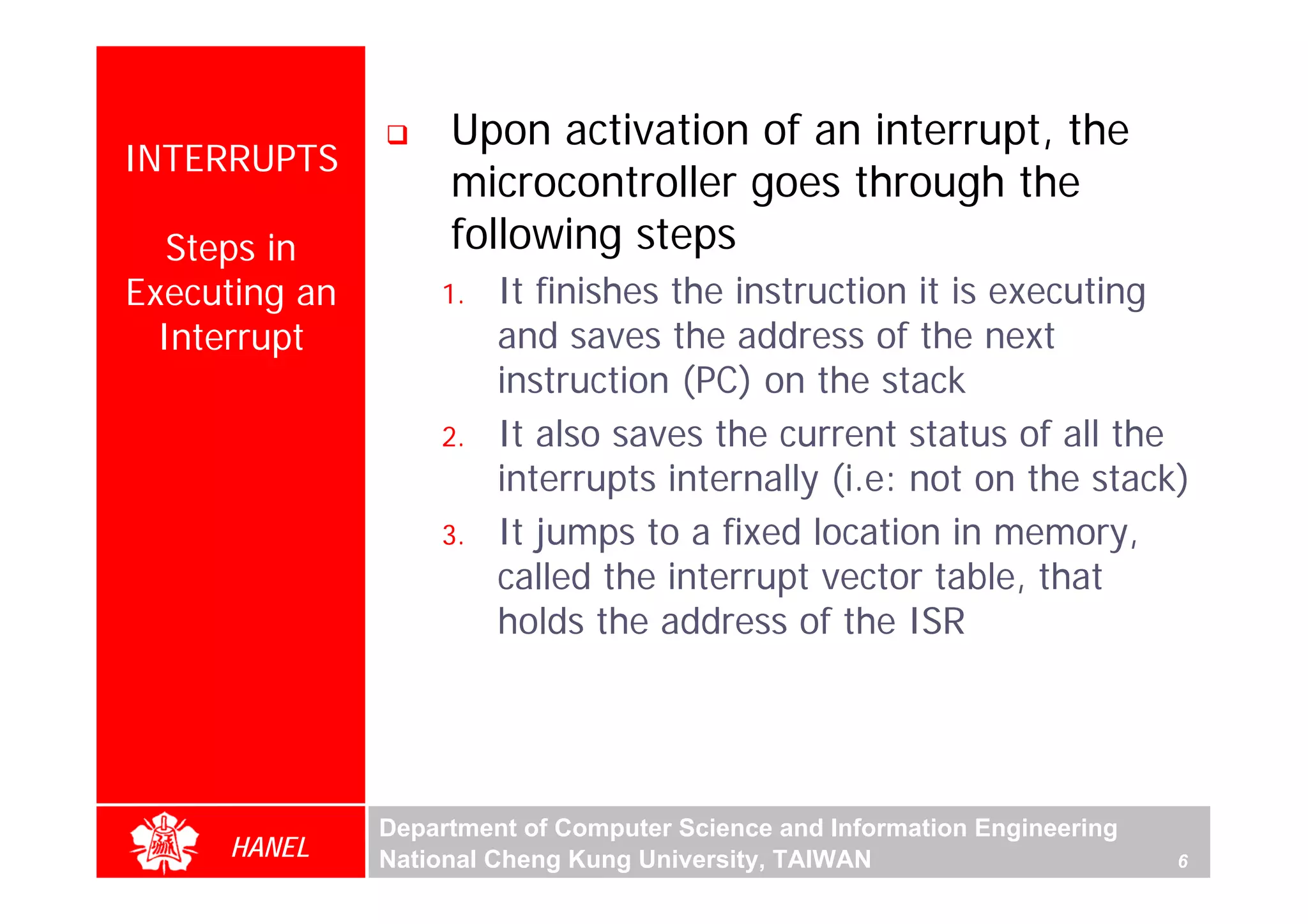 Upon activation of an interrupt, the
INTERRUPTS
                    microcontroller goes through the
   Steps in         following steps
Executing an       1.   It finishes the instruction it is executing
  Interrupt             and saves the address of the next
                        instruction (PC) on the stack
                   2.   It also saves the current status of all the
                        interrupts internally (i.e: not on the stack)
                   3.   It jumps to a fixed location in memory,
                        called the interrupt vector table, that
                        holds the address of the ISR




               Department of Computer Science and Information Engineering
     HANEL     National Cheng Kung University, TAIWAN                       6
 