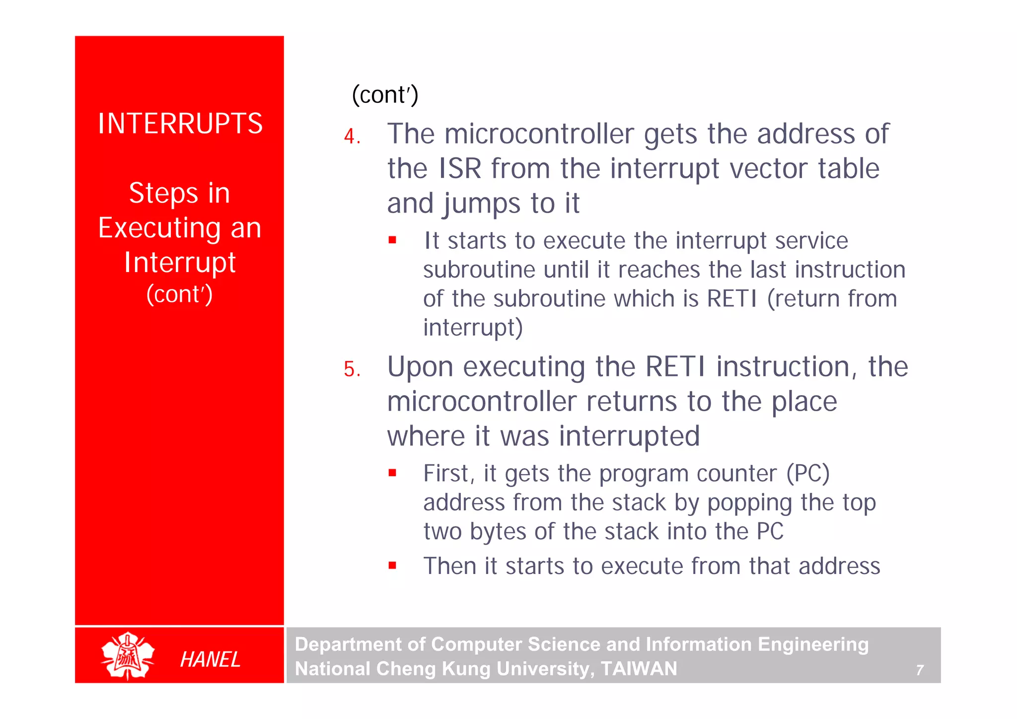 (cont’)
INTERRUPTS         4.   The microcontroller gets the address of
                        the ISR from the interrupt vector table
   Steps in             and jumps to it
Executing an                  It starts to execute the interrupt service
  Interrupt                   subroutine until it reaches the last instruction
   (cont’)                    of the subroutine which is RETI (return from
                              interrupt)
                   5.   Upon executing the RETI instruction, the
                        microcontroller returns to the place
                        where it was interrupted
                              First, it gets the program counter (PC)
                              address from the stack by popping the top
                              two bytes of the stack into the PC
                              Then it starts to execute from that address


               Department of Computer Science and Information Engineering
      HANEL    National Cheng Kung University, TAIWAN                            7
 