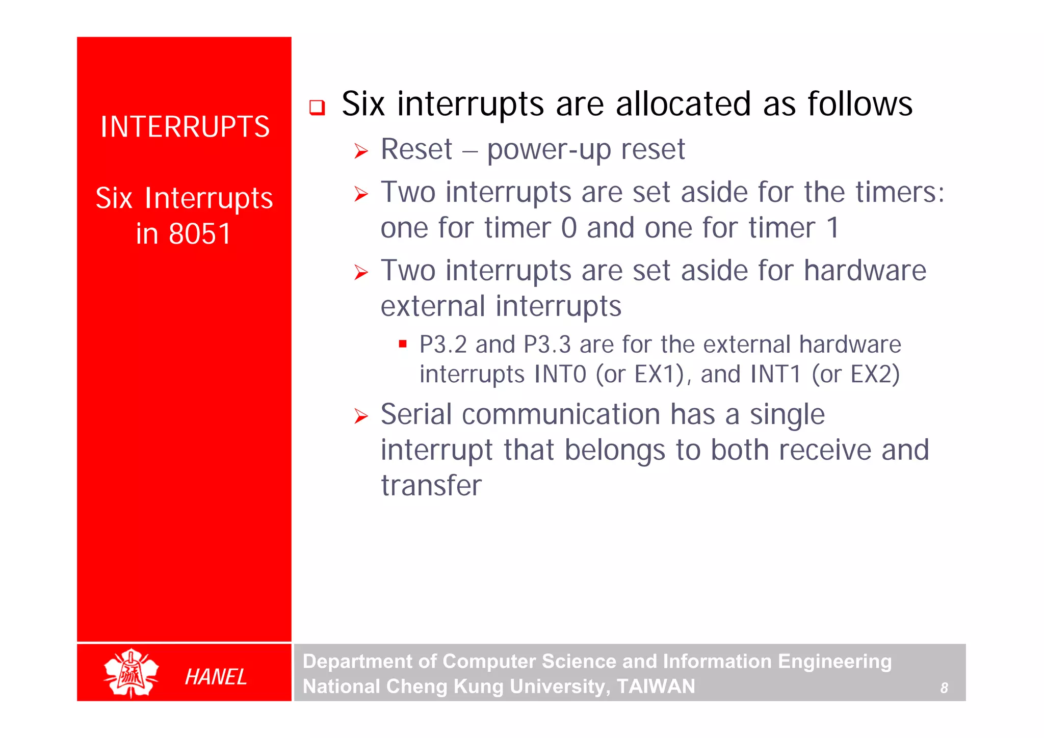 Six interrupts are allocated as follows
INTERRUPTS
                        Reset – power-up reset
Six Interrupts          Two interrupts are set aside for the timers:
   in 8051              one for timer 0 and one for timer 1
                        Two interrupts are set aside for hardware
                        external interrupts
                            P3.2 and P3.3 are for the external hardware
                            interrupts INT0 (or EX1), and INT1 (or EX2)
                        Serial communication has a single
                        interrupt that belongs to both receive and
                        transfer




                 Department of Computer Science and Information Engineering
      HANEL      National Cheng Kung University, TAIWAN                       8
 