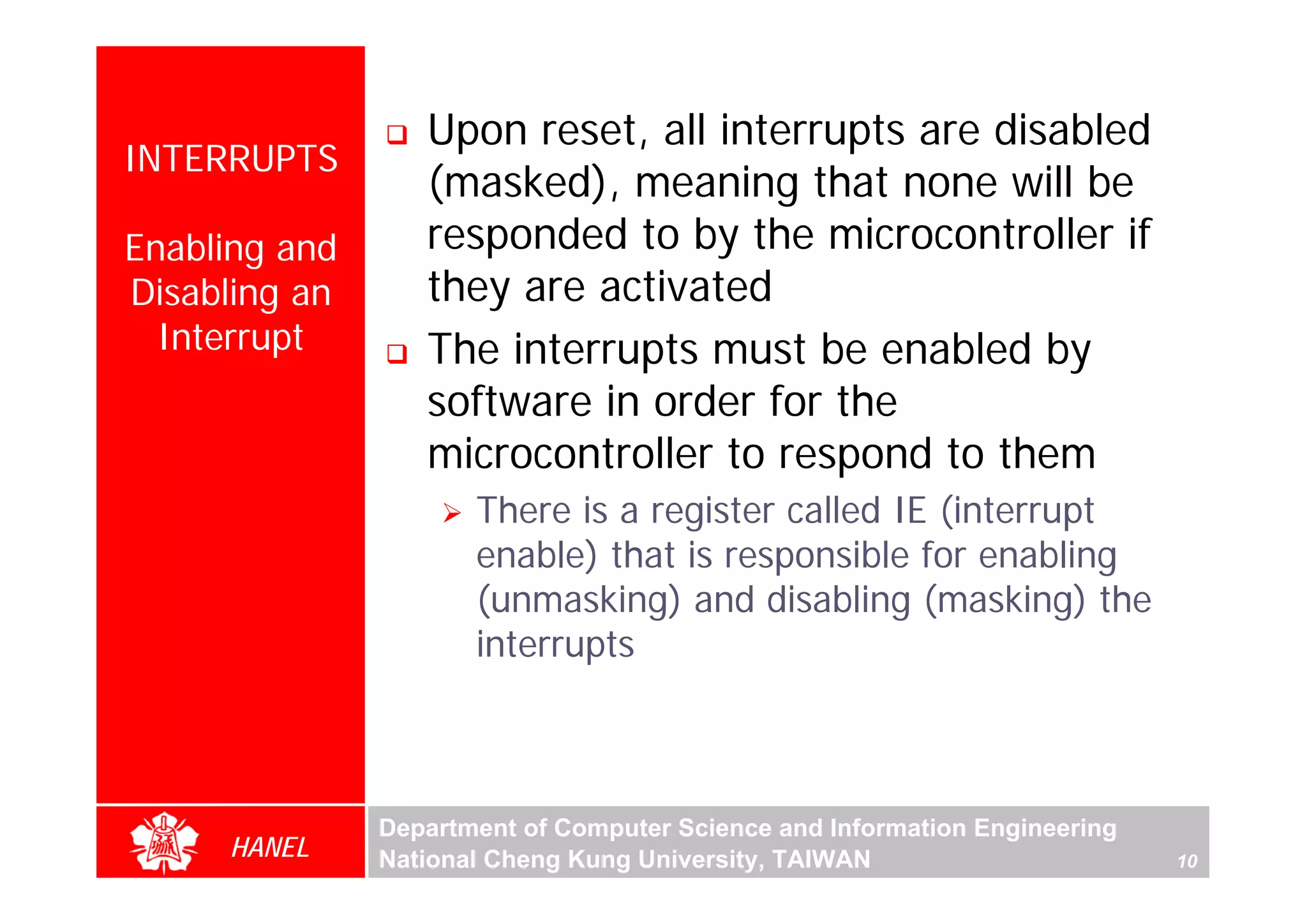 Upon reset, all interrupts are disabled
INTERRUPTS
                  (masked), meaning that none will be
Enabling and      responded to by the microcontroller if
Disabling an      they are activated
  Interrupt       The interrupts must be enabled by
                  software in order for the
                  microcontroller to respond to them
                      There is a register called IE (interrupt
                      enable) that is responsible for enabling
                      (unmasking) and disabling (masking) the
                      interrupts



               Department of Computer Science and Information Engineering
     HANEL     National Cheng Kung University, TAIWAN                       10
 