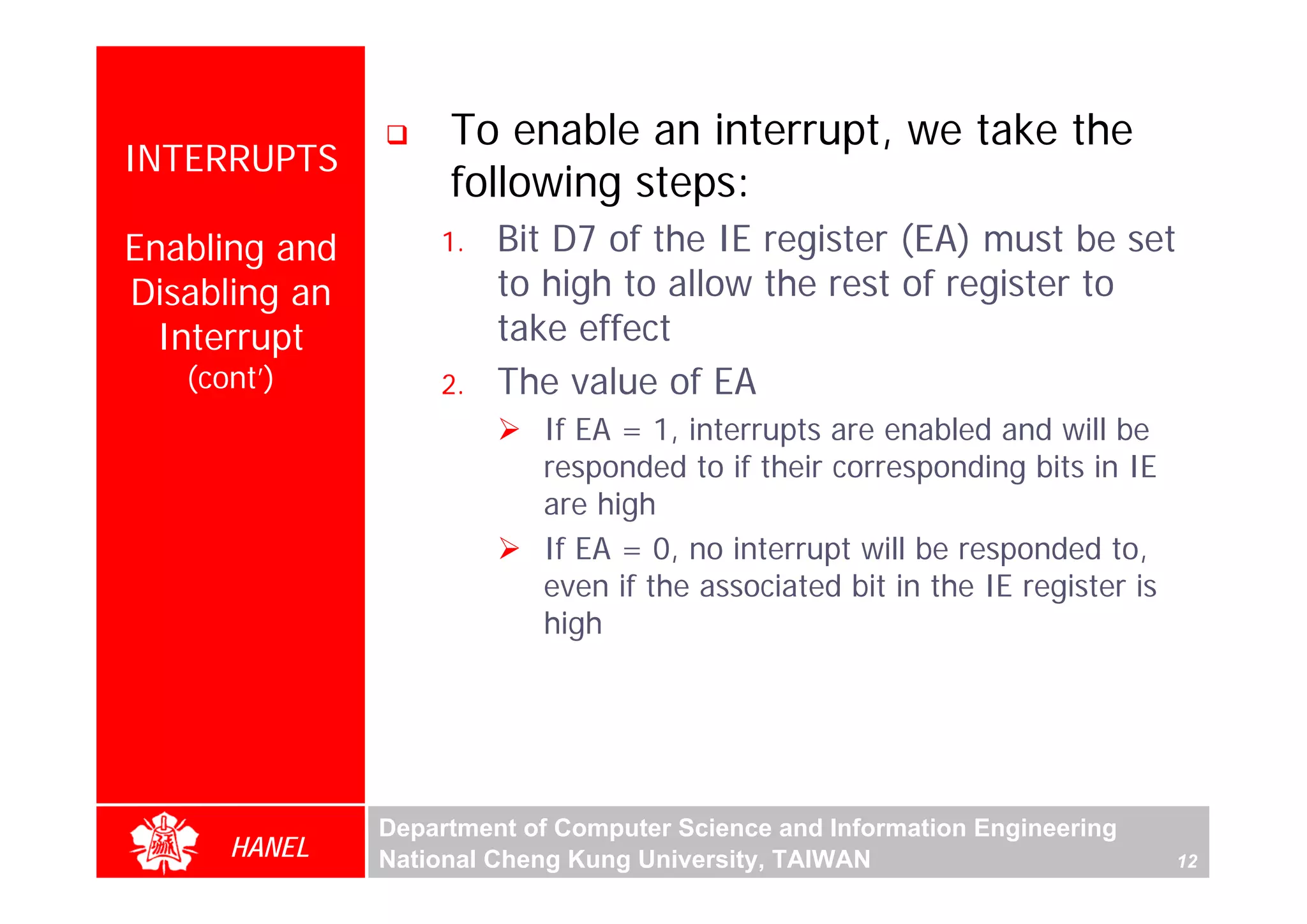To enable an interrupt, we take the
INTERRUPTS
                    following steps:
Enabling and       1.   Bit D7 of the IE register (EA) must be set
Disabling an            to high to allow the rest of register to
  Interrupt             take effect
   (cont’)         2.   The value of EA
                           If EA = 1, interrupts are enabled and will be
                           responded to if their corresponding bits in IE
                           are high
                           If EA = 0, no interrupt will be responded to,
                           even if the associated bit in the IE register is
                           high




               Department of Computer Science and Information Engineering
      HANEL    National Cheng Kung University, TAIWAN                         12
 