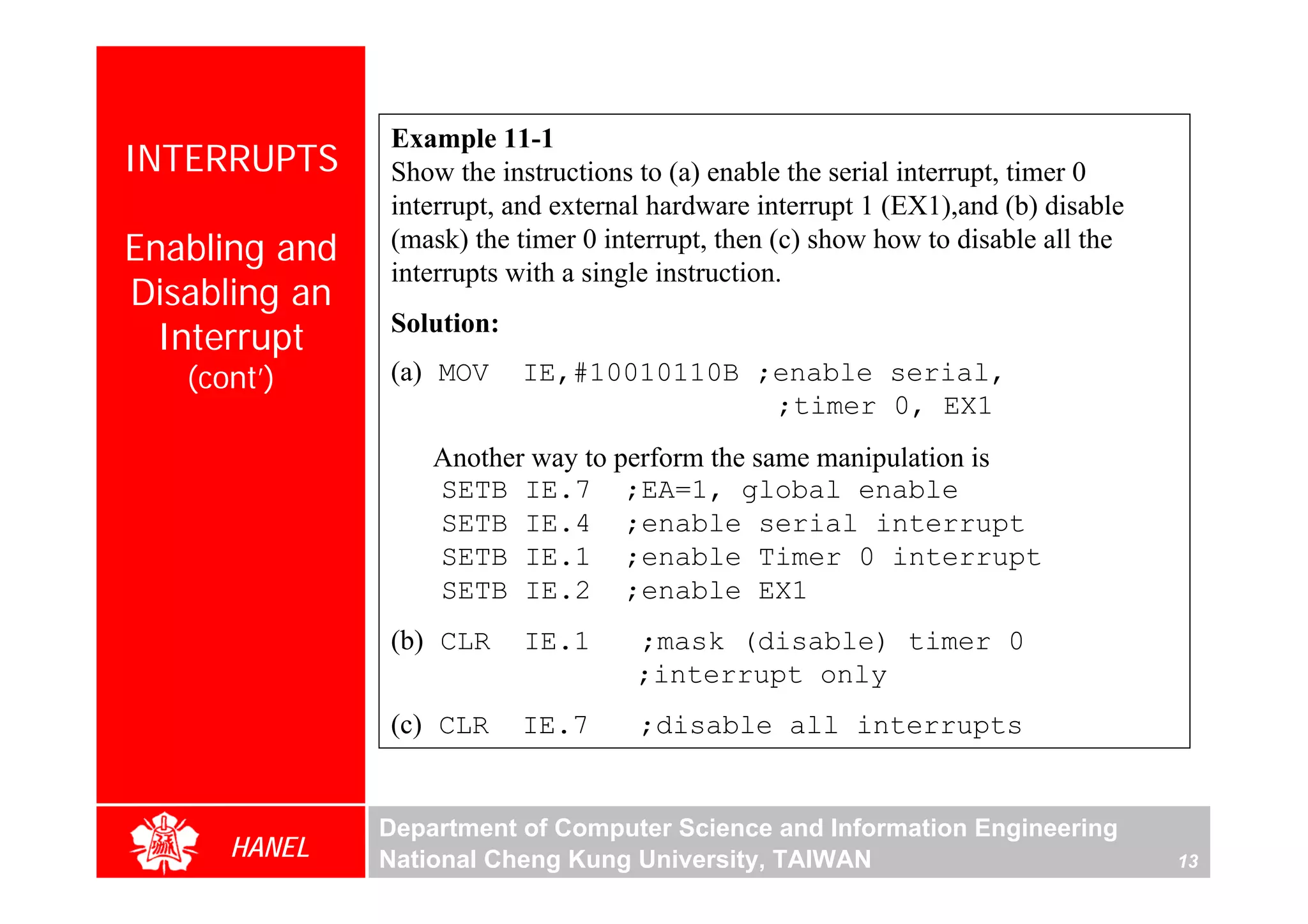 Example 11-1
INTERRUPTS     Show the instructions to (a) enable the serial interrupt, timer 0
               interrupt, and external hardware interrupt 1 (EX1),and (b) disable
Enabling and   (mask) the timer 0 interrupt, then (c) show how to disable all the
               interrupts with a single instruction.
Disabling an
  Interrupt    Solution:

   (cont’)     (a) MOV     IE,#10010110B ;enable serial,
                                          ;timer 0, EX1
                   Another way to perform the same manipulation is
                   SETB IE.7 ;EA=1, global enable
                   SETB IE.4 ;enable serial interrupt
                   SETB IE.1 ;enable Timer 0 interrupt
                   SETB IE.2 ;enable EX1
               (b) CLR     IE.1      ;mask (disable) timer 0
                                     ;interrupt only
               (c) CLR     IE.7      ;disable all interrupts


               Department of Computer Science and Information Engineering
      HANEL    National Cheng Kung University, TAIWAN                               13
 