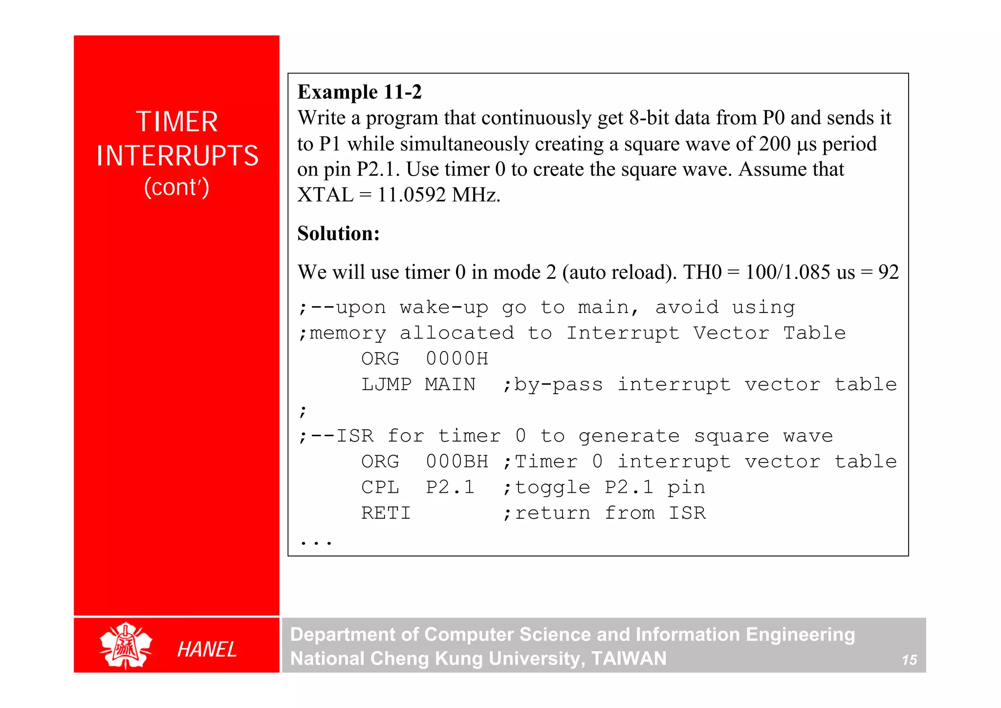Example 11-2
   TIMER     Write a program that continuously get 8-bit data from P0 and sends it
             to P1 while simultaneously creating a square wave of 200 μs period
INTERRUPTS   on pin P2.1. Use timer 0 to create the square wave. Assume that
  (cont’)    XTAL = 11.0592 MHz.
             Solution:
             We will use timer 0 in mode 2 (auto reload). TH0 = 100/1.085 us = 92
             ;--upon wake-up go to main, avoid using
             ;memory allocated to Interrupt Vector Table
                  ORG 0000H
                  LJMP MAIN ;by-pass interrupt vector table
             ;
             ;--ISR for timer 0 to generate square wave
                  ORG 000BH ;Timer 0 interrupt vector table
                  CPL P2.1 ;toggle P2.1 pin
                  RETI       ;return from ISR
             ...



             Department of Computer Science and Information Engineering
     HANEL   National Cheng Kung University, TAIWAN                                  15
 