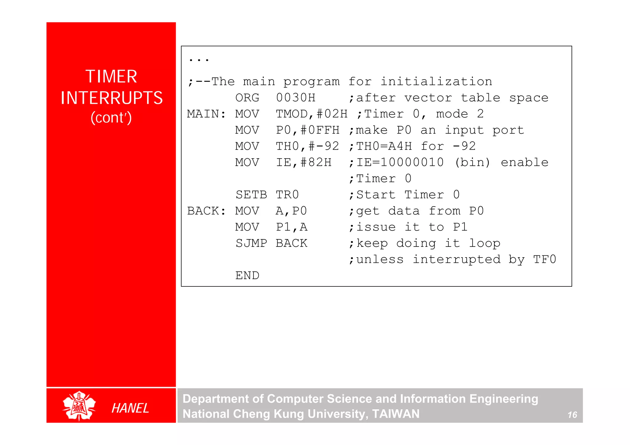 ...
   TIMER     ;--The main program for initialization
INTERRUPTS         ORG 0030H     ;after vector table space
  (cont’)    MAIN: MOV TMOD,#02H ;Timer 0, mode 2
                   MOV P0,#0FFH ;make P0 an input port
                   MOV TH0,#-92 ;TH0=A4H for -92
                   MOV IE,#82H ;IE=10000010 (bin) enable
                                 ;Timer 0
                   SETB TR0      ;Start Timer 0
             BACK: MOV A,P0      ;get data from P0
                   MOV P1,A      ;issue it to P1
                   SJMP BACK     ;keep doing it loop
                                 ;unless interrupted by TF0
                   END




             Department of Computer Science and Information Engineering
     HANEL   National Cheng Kung University, TAIWAN                       16
 
