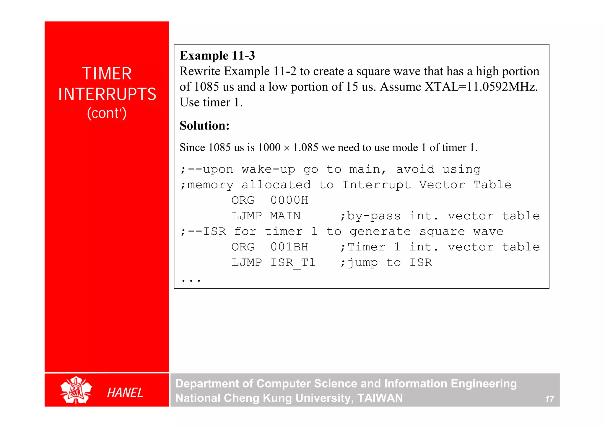 Example 11-3
   TIMER     Rewrite Example 11-2 to create a square wave that has a high portion
             of 1085 us and a low portion of 15 us. Assume XTAL=11.0592MHz.
INTERRUPTS   Use timer 1.
  (cont’)
             Solution:
             Since 1085 us is 1000 × 1.085 we need to use mode 1 of timer 1.
             ;--upon wake-up go to main, avoid using
             ;memory allocated to Interrupt Vector Table
                    ORG 0000H
                    LJMP MAIN     ;by-pass int. vector table
             ;--ISR for timer 1 to generate square wave
                    ORG 001BH     ;Timer 1 int. vector table
                    LJMP ISR_T1   ;jump to ISR
             ...




             Department of Computer Science and Information Engineering
     HANEL   National Cheng Kung University, TAIWAN                                 17
 
