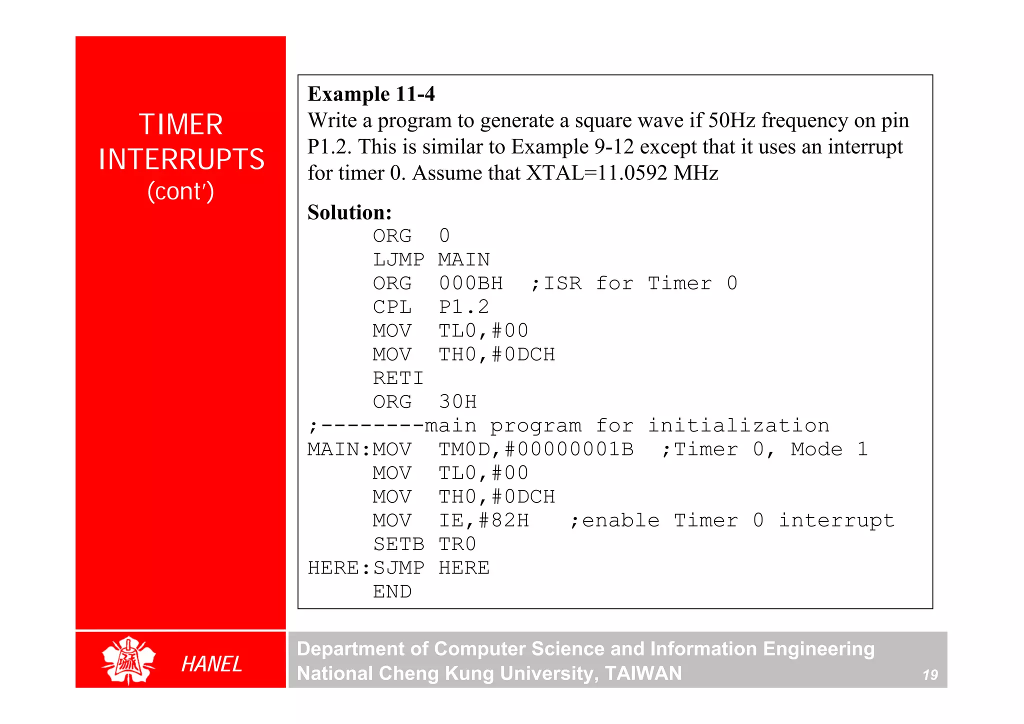 Example 11-4
   TIMER      Write a program to generate a square wave if 50Hz frequency on pin
              P1.2. This is similar to Example 9-12 except that it uses an interrupt
INTERRUPTS    for timer 0. Assume that XTAL=11.0592 MHz
  (cont’)
              Solution:
                     ORG 0
                     LJMP MAIN
                     ORG 000BH ;ISR for Timer 0
                     CPL P1.2
                     MOV TL0,#00
                     MOV TH0,#0DCH
                     RETI
                     ORG 30H
              ;--------main program for initialization
              MAIN:MOV TM0D,#00000001B ;Timer 0, Mode 1
                     MOV TL0,#00
                     MOV TH0,#0DCH
                     MOV IE,#82H   ;enable Timer 0 interrupt
                     SETB TR0
              HERE:SJMP HERE
                     END

             Department of Computer Science and Information Engineering
     HANEL   National Cheng Kung University, TAIWAN                                    19
 
