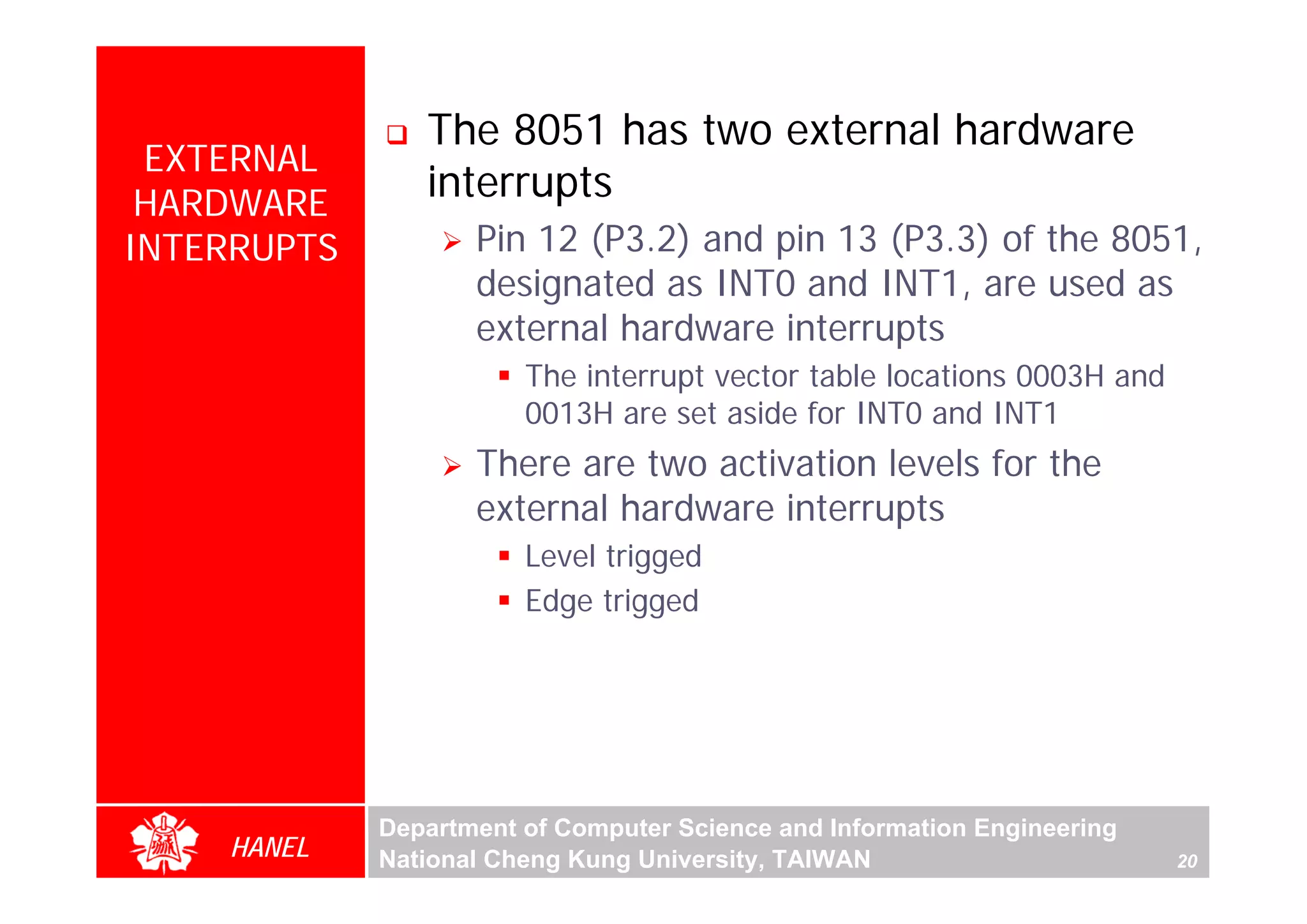 The 8051 has two external hardware
 EXTERNAL
 HARDWARE
                interrupts
INTERRUPTS          Pin 12 (P3.2) and pin 13 (P3.3) of the 8051,
                    designated as INT0 and INT1, are used as
                    external hardware interrupts
                        The interrupt vector table locations 0003H and
                        0013H are set aside for INT0 and INT1
                    There are two activation levels for the
                    external hardware interrupts
                        Level trigged
                        Edge trigged




             Department of Computer Science and Information Engineering
    HANEL    National Cheng Kung University, TAIWAN                       20
 