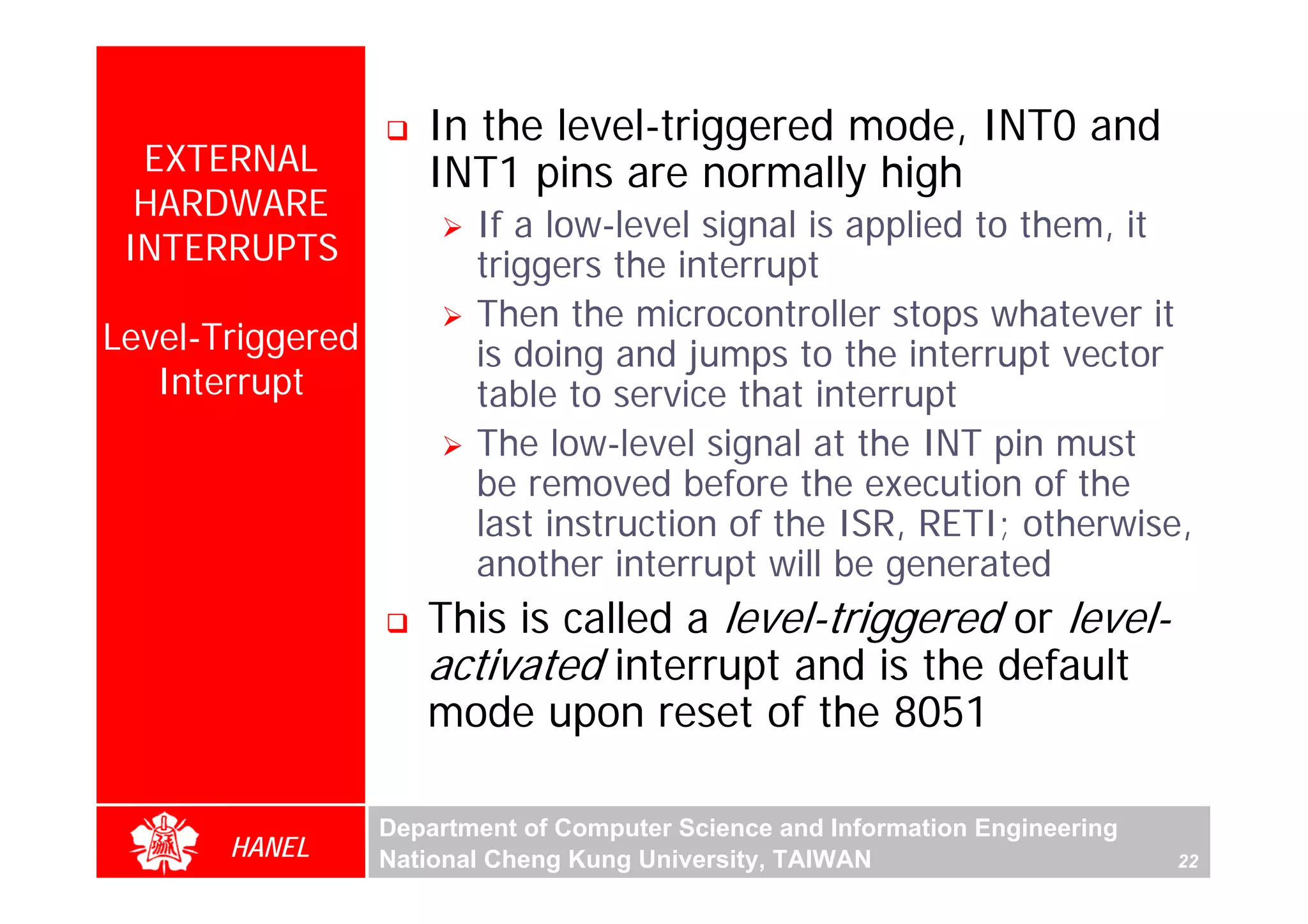 In the level-triggered mode, INT0 and
  EXTERNAL           INT1 pins are normally high
  HARDWARE
                         If a low-level signal is applied to them, it
 INTERRUPTS              triggers the interrupt
                         Then the microcontroller stops whatever it
Level-Triggered          is doing and jumps to the interrupt vector
   Interrupt             table to service that interrupt
                         The low-level signal at the INT pin must
                         be removed before the execution of the
                         last instruction of the ISR, RETI; otherwise,
                         another interrupt will be generated
                     This is called a level-triggered or level-
                     activated interrupt and is the default
                     mode upon reset of the 8051

                  Department of Computer Science and Information Engineering
       HANEL      National Cheng Kung University, TAIWAN                       22
 