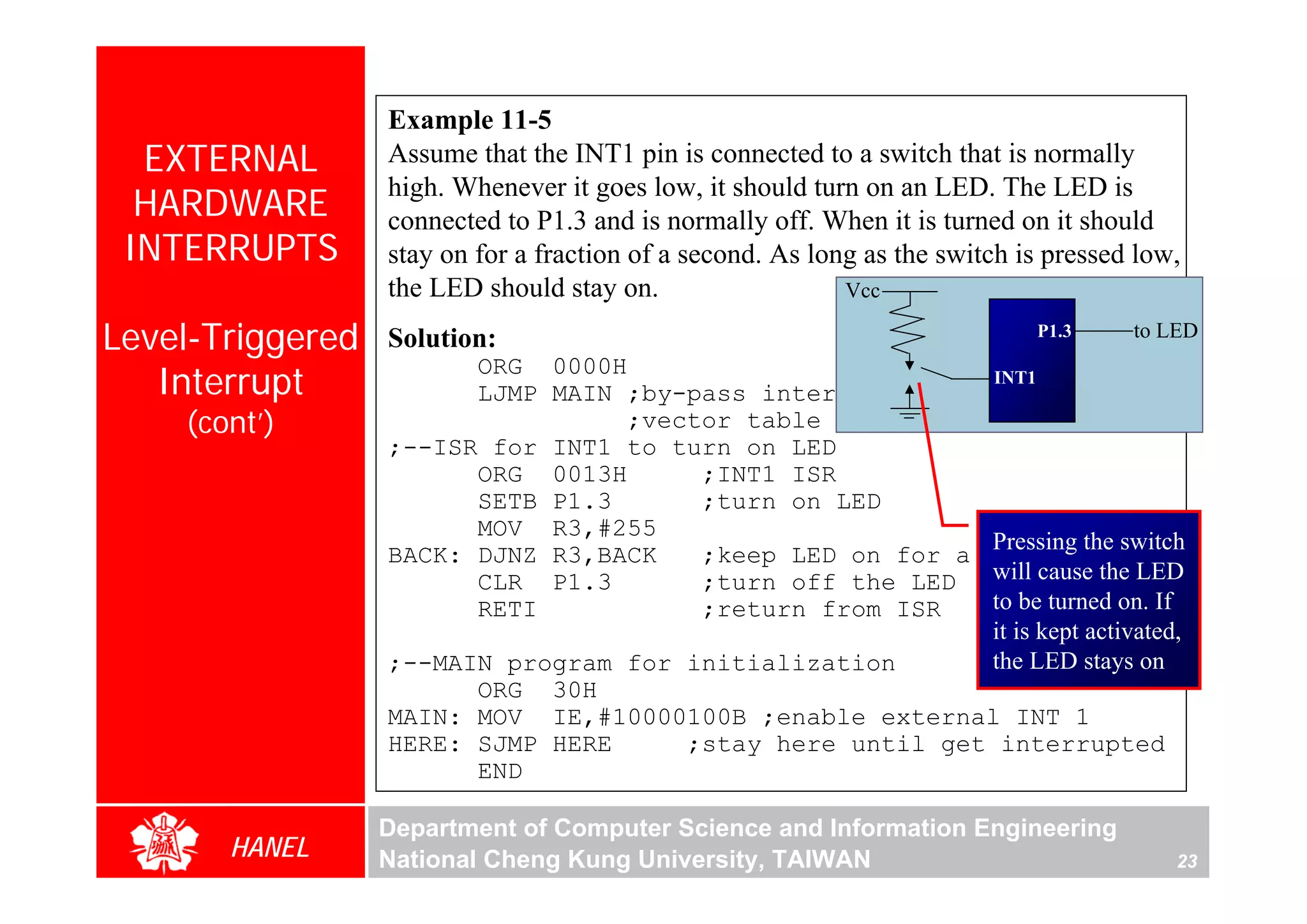 Example 11-5
  EXTERNAL        Assume that the INT1 pin is connected to a switch that is normally
                  high. Whenever it goes low, it should turn on an LED. The LED is
  HARDWARE        connected to P1.3 and is normally off. When it is turned on it should
 INTERRUPTS       stay on for a fraction of a second. As long as the switch is pressed low,
                  the LED should stay on.                   Vcc

Level-Triggered   Solution:                                                     P1.3    to LED

   Interrupt
                        ORG 0000H                                        INT1
                        LJMP MAIN ;by-pass interrupt
    (cont’)                       ;vector table
                  ;--ISR for INT1 to turn on LED
                        ORG 0013H      ;INT1 ISR
                        SETB P1.3      ;turn on LED
                        MOV R3,#255
                                                                         Pressing the switch
                  BACK: DJNZ R3,BACK   ;keep LED on for a                while
                        CLR P1.3       ;turn off the LED                 will cause the LED
                        RETI           ;return from ISR                  to be turned on. If
                                                                         it is kept activated,
                  ;--MAIN program for initialization                     the LED stays on
                        ORG 30H
                  MAIN: MOV IE,#10000100B ;enable external INT 1
                  HERE: SJMP HERE     ;stay here until get interrupted
                        END

                  Department of Computer Science and Information Engineering
       HANEL      National Cheng Kung University, TAIWAN                                     23
 