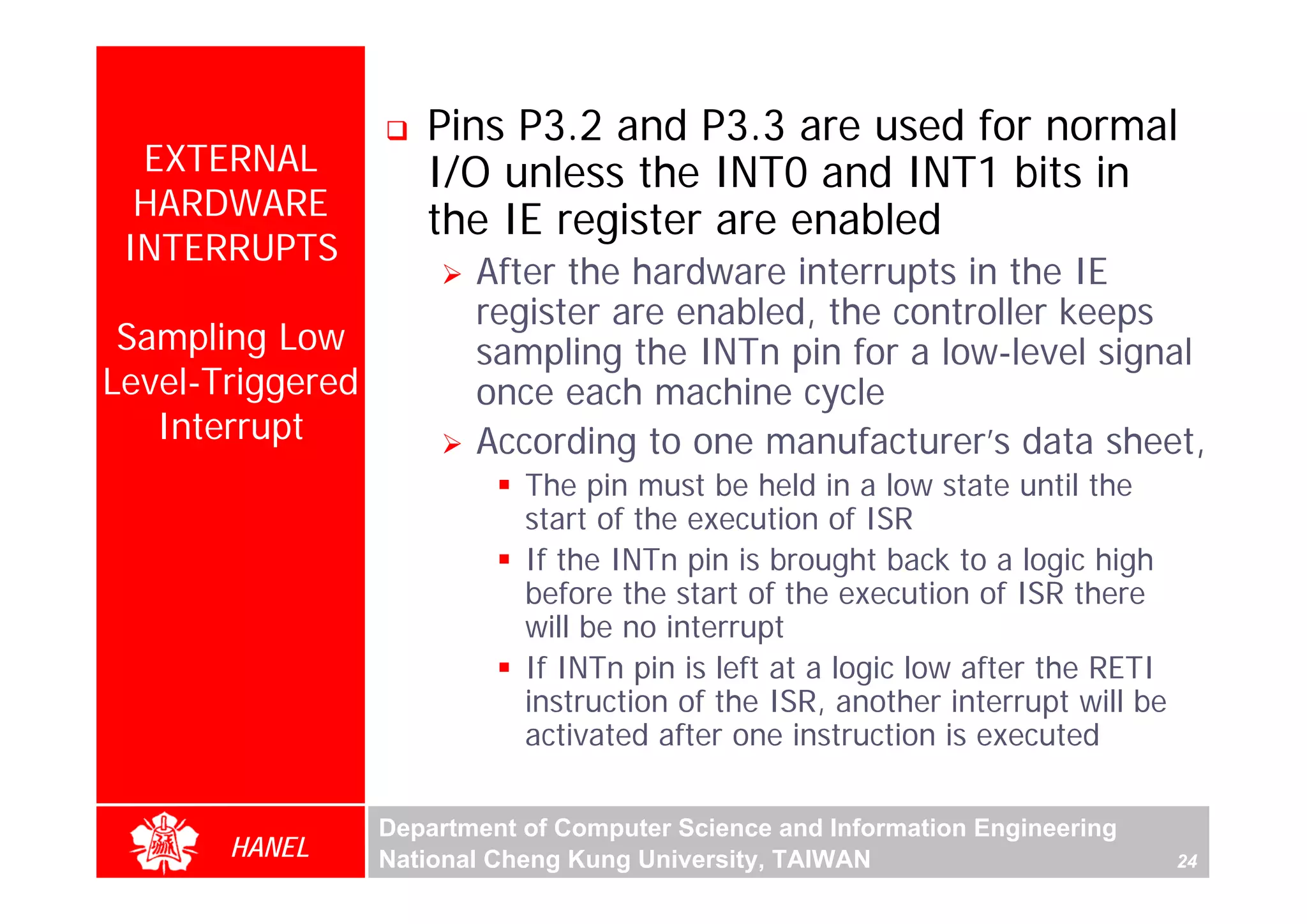 Pins P3.2 and P3.3 are used for normal
  EXTERNAL           I/O unless the INT0 and INT1 bits in
  HARDWARE           the IE register are enabled
 INTERRUPTS
                         After the hardware interrupts in the IE
                         register are enabled, the controller keeps
 Sampling Low            sampling the INTn pin for a low-level signal
Level-Triggered          once each machine cycle
   Interrupt             According to one manufacturer’s data sheet,
                             The pin must be held in a low state until the
                             start of the execution of ISR
                             If the INTn pin is brought back to a logic high
                             before the start of the execution of ISR there
                             will be no interrupt
                             If INTn pin is left at a logic low after the RETI
                             instruction of the ISR, another interrupt will be
                             activated after one instruction is executed

                  Department of Computer Science and Information Engineering
       HANEL      National Cheng Kung University, TAIWAN                         24
 