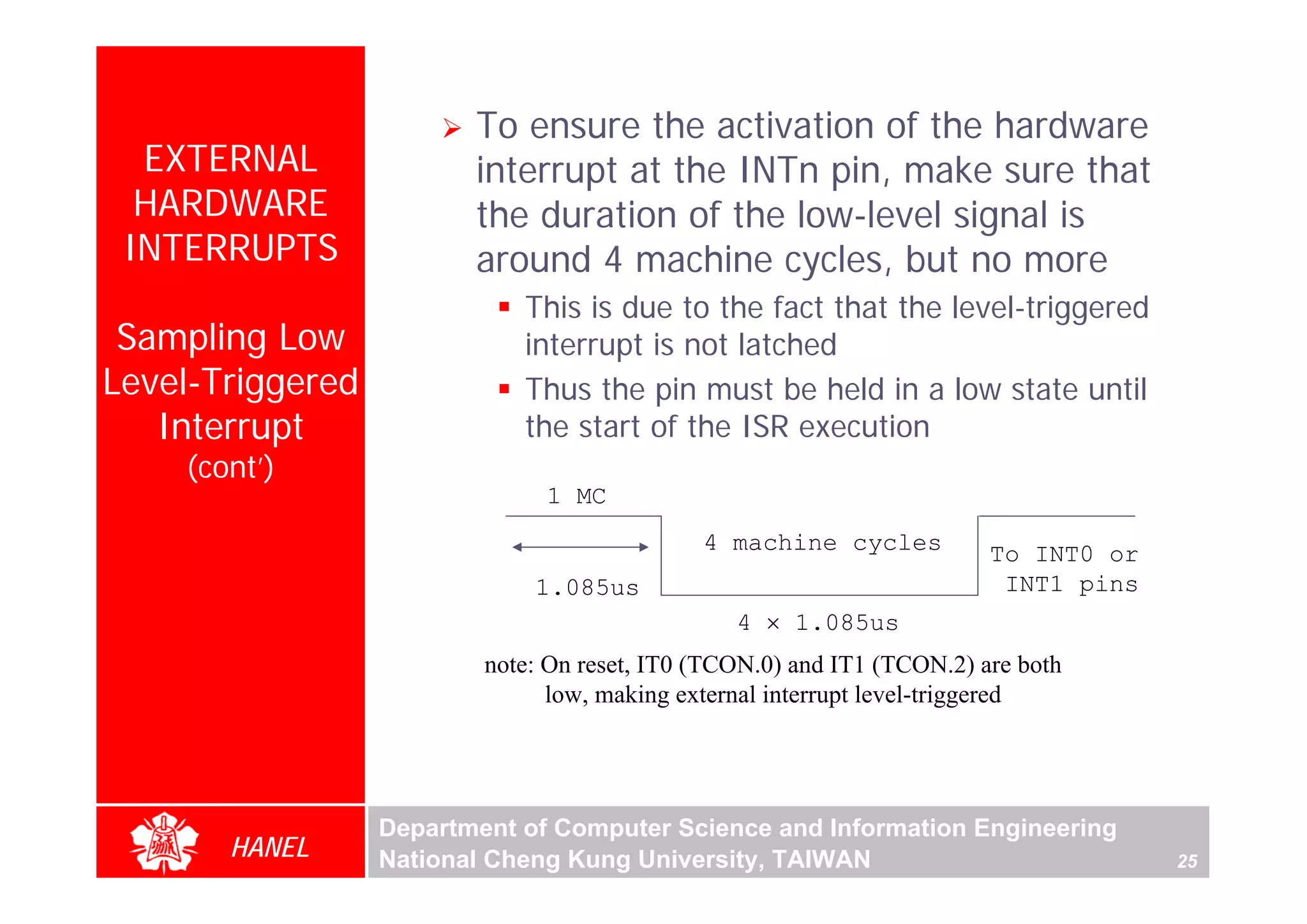 To ensure the activation of the hardware
  EXTERNAL               interrupt at the INTn pin, make sure that
  HARDWARE               the duration of the low-level signal is
 INTERRUPTS              around 4 machine cycles, but no more
                             This is due to the fact that the level-triggered
 Sampling Low                interrupt is not latched
Level-Triggered              Thus the pin must be held in a low state until
   Interrupt                 the start of the ISR execution
    (cont’)
                               1 MC
                                              4 machine cycles           To INT0 or
                              1.085us                                     INT1 pins
                                                 4 × 1.085us
                          note: On reset, IT0 (TCON.0) and IT1 (TCON.2) are both
                                low, making external interrupt level-triggered




                  Department of Computer Science and Information Engineering
       HANEL      National Cheng Kung University, TAIWAN                              25
 