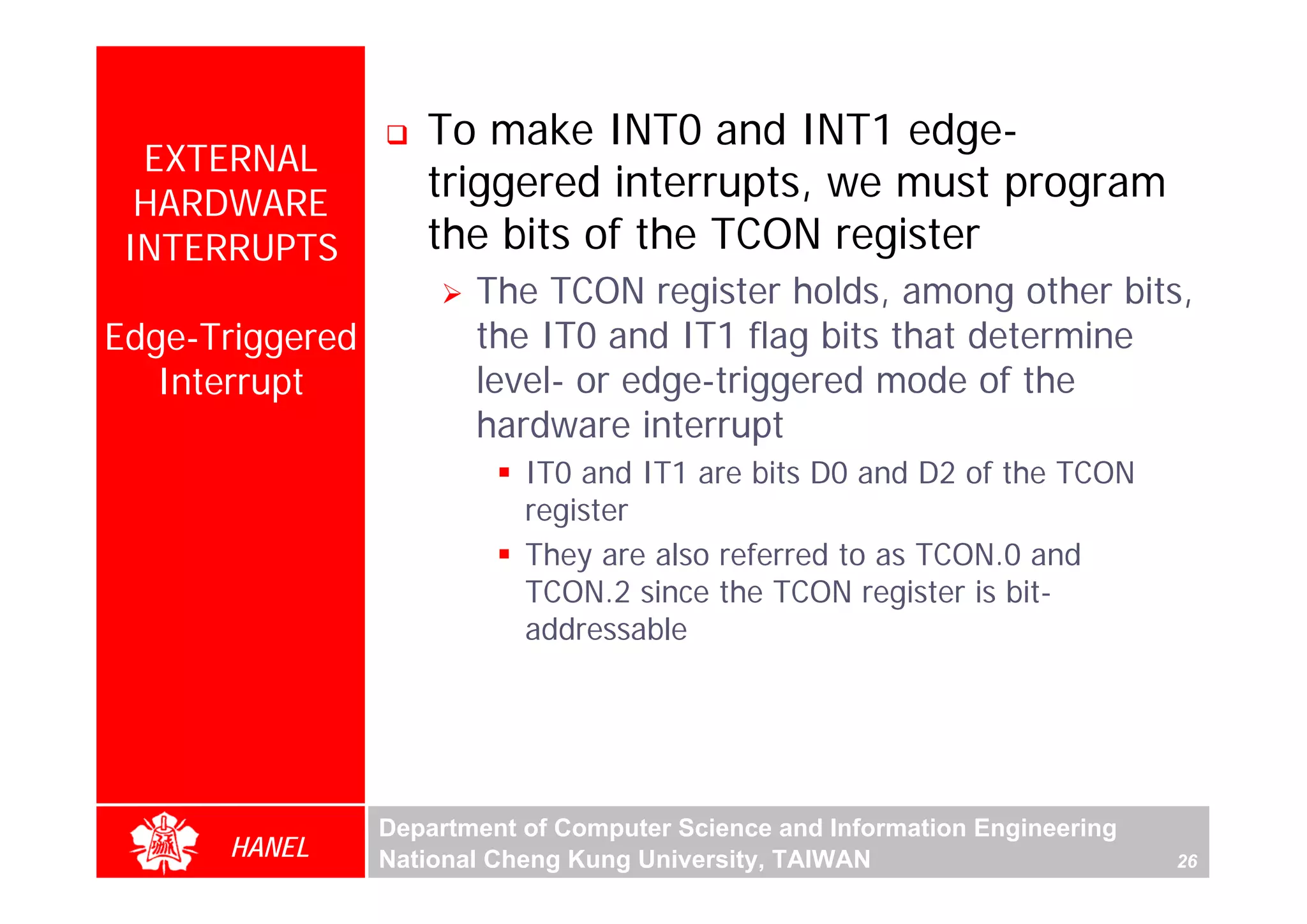To make INT0 and INT1 edge-
  EXTERNAL
  HARDWARE
                    triggered interrupts, we must program
 INTERRUPTS         the bits of the TCON register
                        The TCON register holds, among other bits,
Edge-Triggered          the IT0 and IT1 flag bits that determine
   Interrupt            level- or edge-triggered mode of the
                        hardware interrupt
                            IT0 and IT1 are bits D0 and D2 of the TCON
                            register
                            They are also referred to as TCON.0 and
                            TCON.2 since the TCON register is bit-
                            addressable




                 Department of Computer Science and Information Engineering
      HANEL      National Cheng Kung University, TAIWAN                       26
 