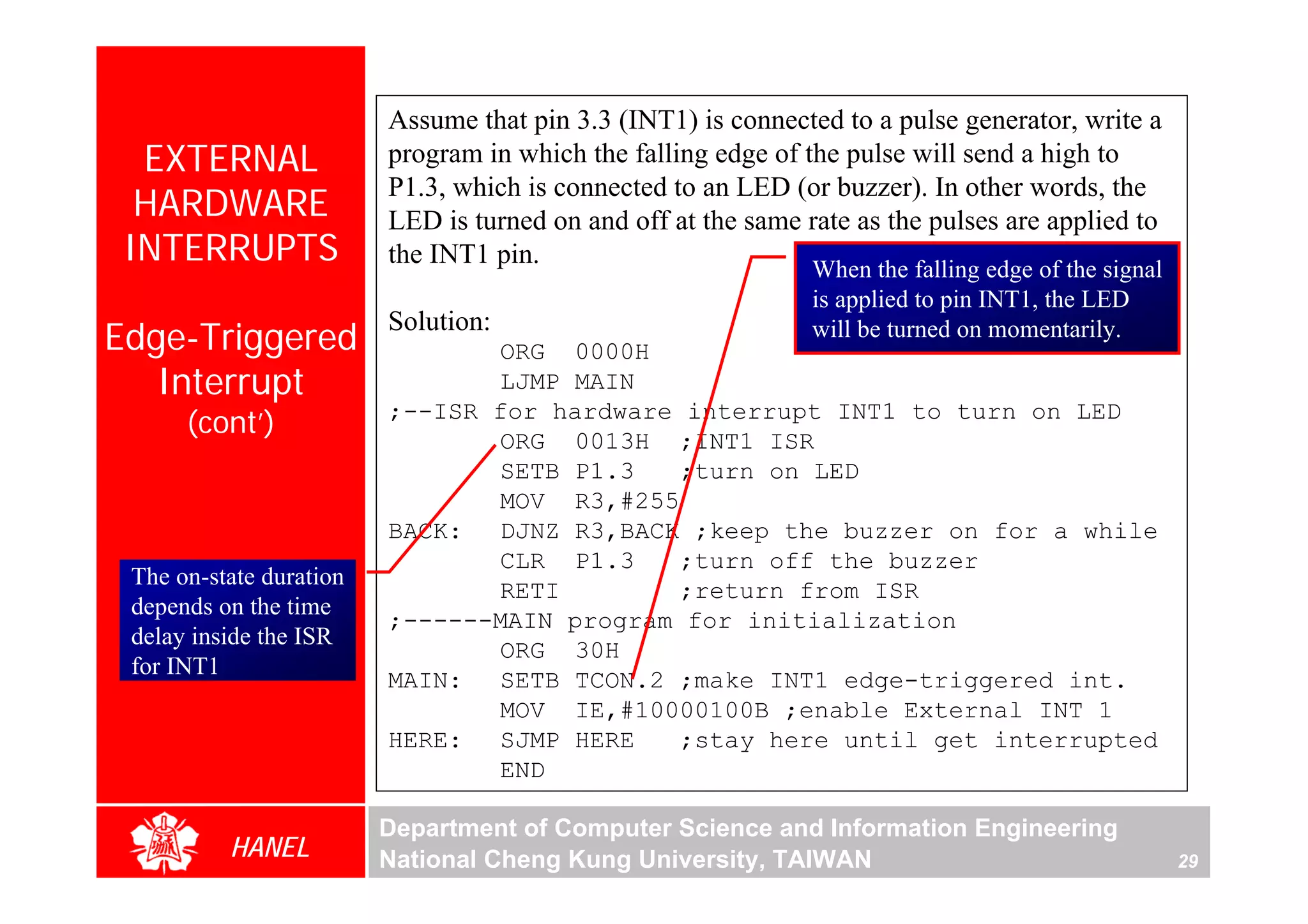 Assume that pin 3.3 (INT1) is connected to a pulse generator, write a
  EXTERNAL               program in which the falling edge of the pulse will send a high to
                         P1.3, which is connected to an LED (or buzzer). In other words, the
  HARDWARE               LED is turned on and off at the same rate as the pulses are applied to
 INTERRUPTS              the INT1 pin.
                                                               When the falling edge of the signal
                                                               is applied to pin INT1, the LED
                         Solution:
Edge-Triggered                  ORG 0000H
                                                               will be turned on momentarily.

   Interrupt                    LJMP MAIN
      (cont’)            ;--ISR for hardware interrupt INT1 to turn on LED
                                ORG 0013H ;INT1 ISR
                                SETB P1.3   ;turn on LED
                                MOV R3,#255
                         BACK: DJNZ R3,BACK ;keep the buzzer on for a while
                                CLR P1.3    ;turn off the buzzer
 The on-state duration
                                RETI        ;return from ISR
 depends on the time
                         ;------MAIN program for initialization
 delay inside the ISR
                                ORG 30H
 for INT1
                         MAIN: SETB TCON.2 ;make INT1 edge-triggered int.
                                MOV IE,#10000100B ;enable External INT 1
                         HERE: SJMP HERE    ;stay here until get interrupted
                                END

                         Department of Computer Science and Information Engineering
          HANEL          National Cheng Kung University, TAIWAN                                      29
 
