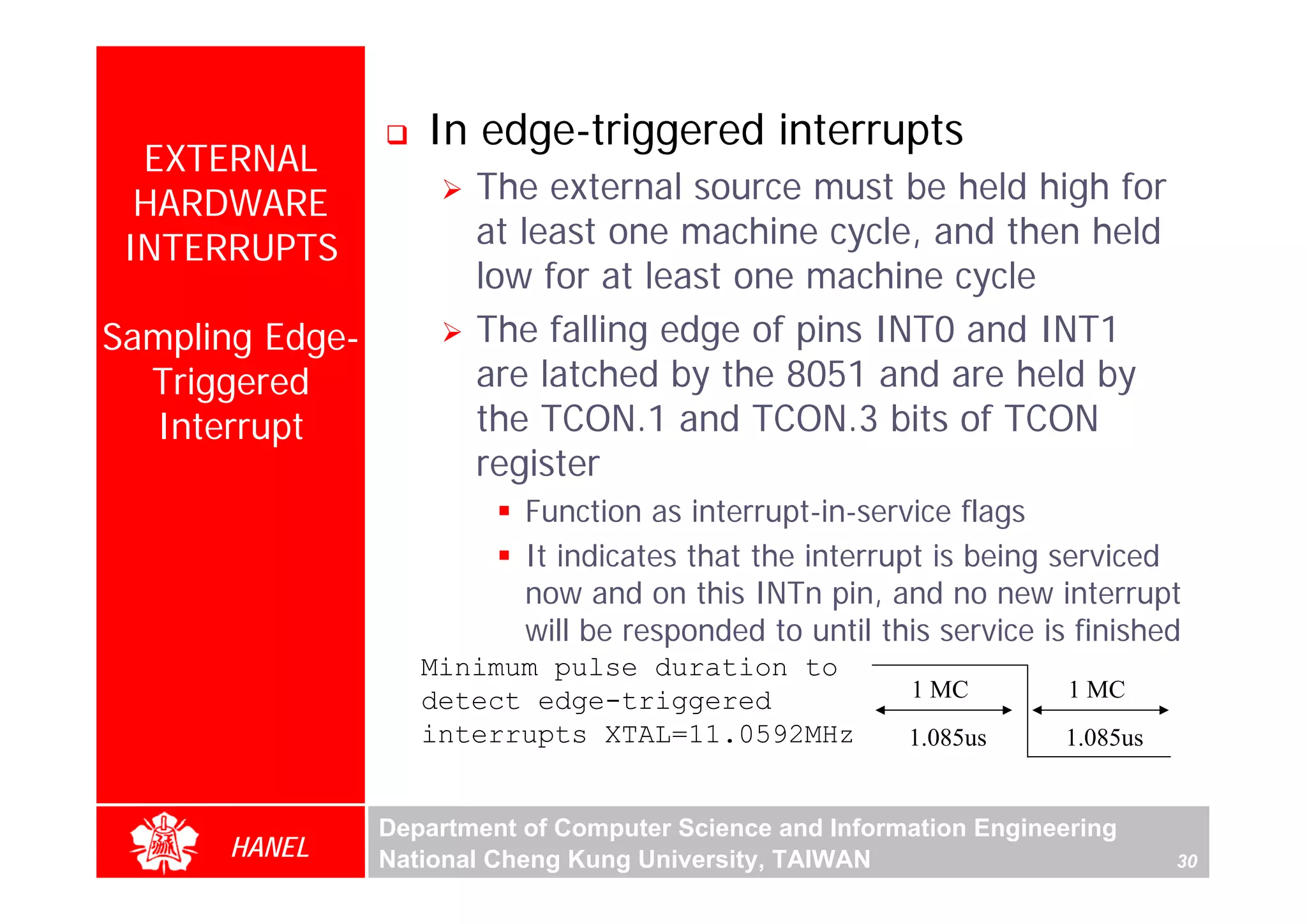In edge-triggered interrupts
  EXTERNAL
  HARDWARE              The external source must be held high for
 INTERRUPTS             at least one machine cycle, and then held
                        low for at least one machine cycle
Sampling Edge-          The falling edge of pins INT0 and INT1
  Triggered             are latched by the 8051 and are held by
  Interrupt             the TCON.1 and TCON.3 bits of TCON
                        register
                            Function as interrupt-in-service flags
                            It indicates that the interrupt is being serviced
                            now and on this INTn pin, and no new interrupt
                            will be responded to until this service is finished
                    Minimum pulse duration to
                    detect edge-triggered                 1 MC         1 MC
                    interrupts XTAL=11.0592MHz            1.085us     1.085us


                 Department of Computer Science and Information Engineering
      HANEL      National Cheng Kung University, TAIWAN                         30
 