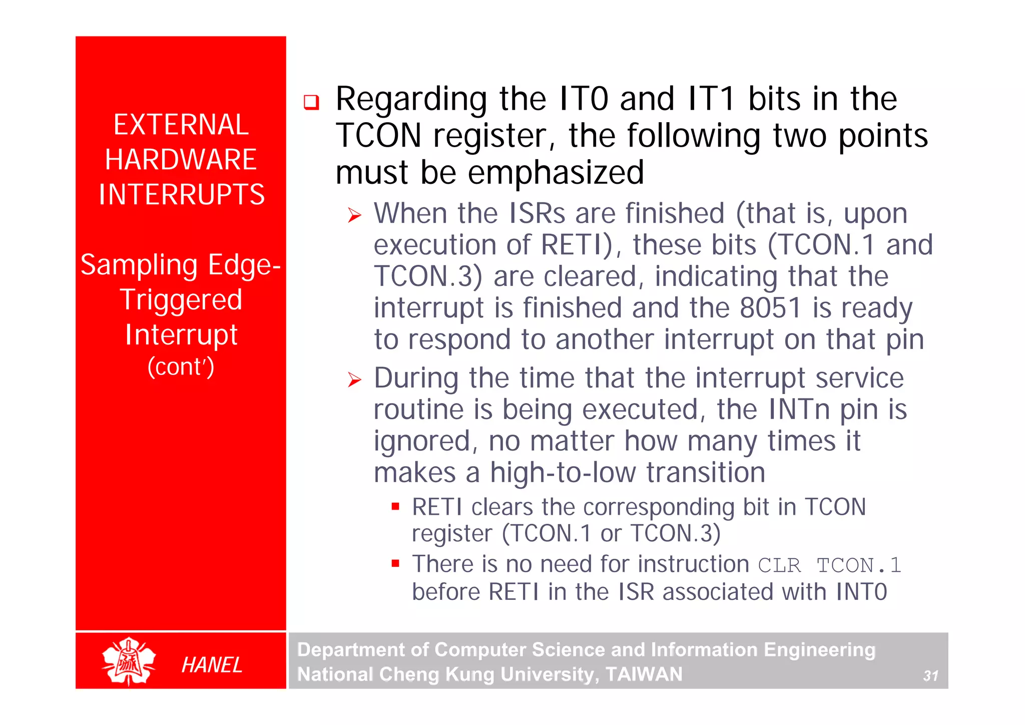 Regarding the IT0 and IT1 bits in the
  EXTERNAL          TCON register, the following two points
  HARDWARE          must be emphasized
 INTERRUPTS
                        When the ISRs are finished (that is, upon
                        execution of RETI), these bits (TCON.1 and
Sampling Edge-          TCON.3) are cleared, indicating that the
  Triggered             interrupt is finished and the 8051 is ready
  Interrupt             to respond to another interrupt on that pin
    (cont’)
                        During the time that the interrupt service
                        routine is being executed, the INTn pin is
                        ignored, no matter how many times it
                        makes a high-to-low transition
                            RETI clears the corresponding bit in TCON
                            register (TCON.1 or TCON.3)
                            There is no need for instruction CLR TCON.1
                            before RETI in the ISR associated with INT0

                 Department of Computer Science and Information Engineering
       HANEL     National Cheng Kung University, TAIWAN                       31
 
