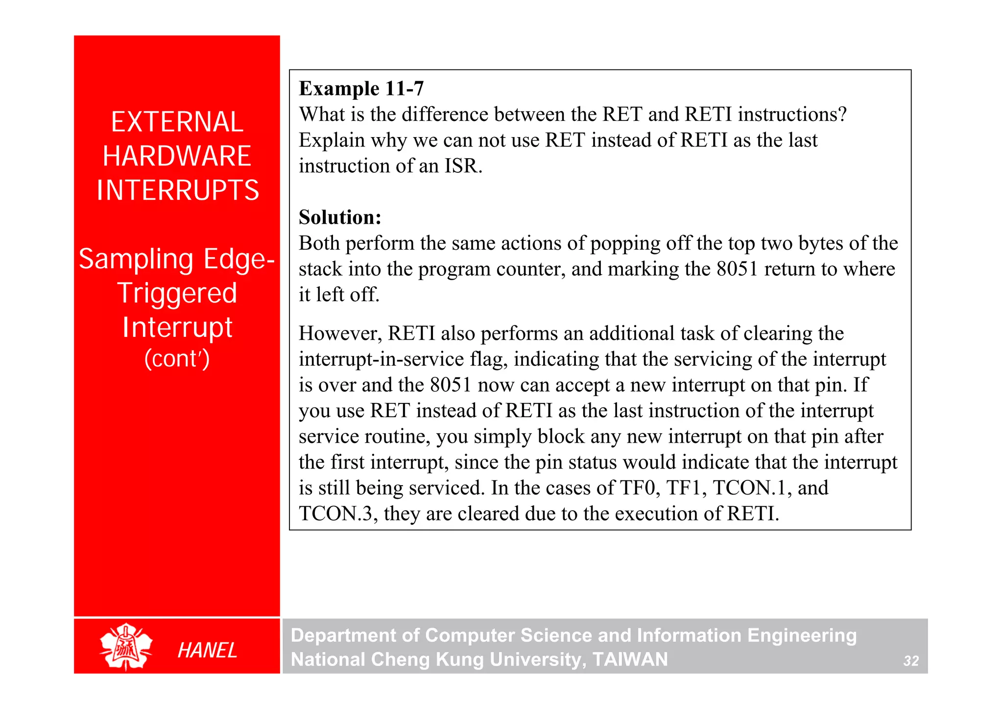 Example 11-7
  EXTERNAL       What is the difference between the RET and RETI instructions?
                 Explain why we can not use RET instead of RETI as the last
  HARDWARE       instruction of an ISR.
 INTERRUPTS
                 Solution:
                 Both perform the same actions of popping off the top two bytes of the
Sampling Edge-   stack into the program counter, and marking the 8051 return to where
  Triggered      it left off.
  Interrupt      However, RETI also performs an additional task of clearing the
    (cont’)      interrupt-in-service flag, indicating that the servicing of the interrupt
                 is over and the 8051 now can accept a new interrupt on that pin. If
                 you use RET instead of RETI as the last instruction of the interrupt
                 service routine, you simply block any new interrupt on that pin after
                 the first interrupt, since the pin status would indicate that the interrupt
                 is still being serviced. In the cases of TF0, TF1, TCON.1, and
                 TCON.3, they are cleared due to the execution of RETI.




                 Department of Computer Science and Information Engineering
       HANEL     National Cheng Kung University, TAIWAN                                        32
 