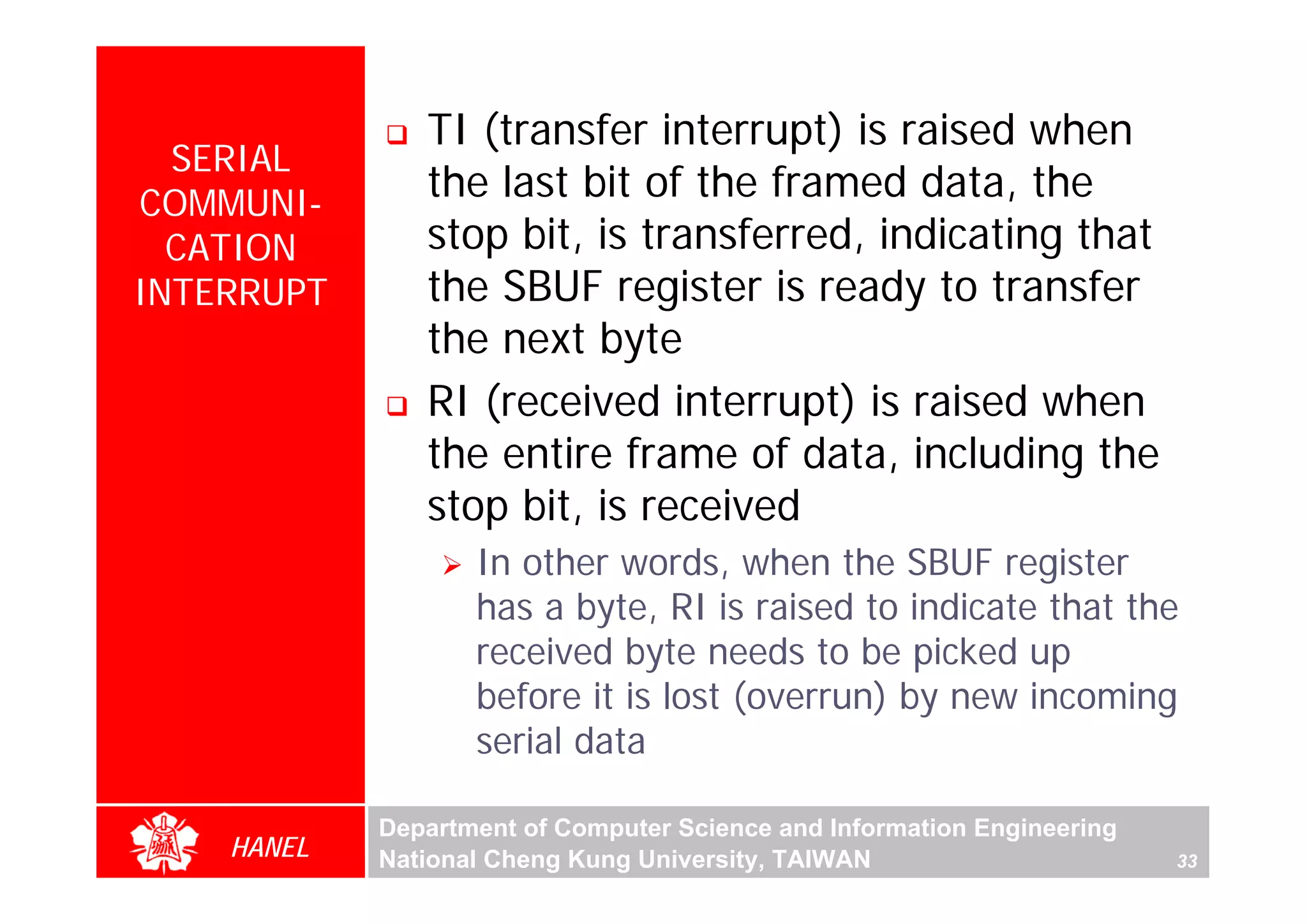 TI (transfer interrupt) is raised when
  SERIAL
COMMUNI-
               the last bit of the framed data, the
  CATION       stop bit, is transferred, indicating that
INTERRUPT      the SBUF register is ready to transfer
               the next byte
               RI (received interrupt) is raised when
               the entire frame of data, including the
               stop bit, is received
                   In other words, when the SBUF register
                   has a byte, RI is raised to indicate that the
                   received byte needs to be picked up
                   before it is lost (overrun) by new incoming
                   serial data

            Department of Computer Science and Information Engineering
    HANEL   National Cheng Kung University, TAIWAN                       33
 