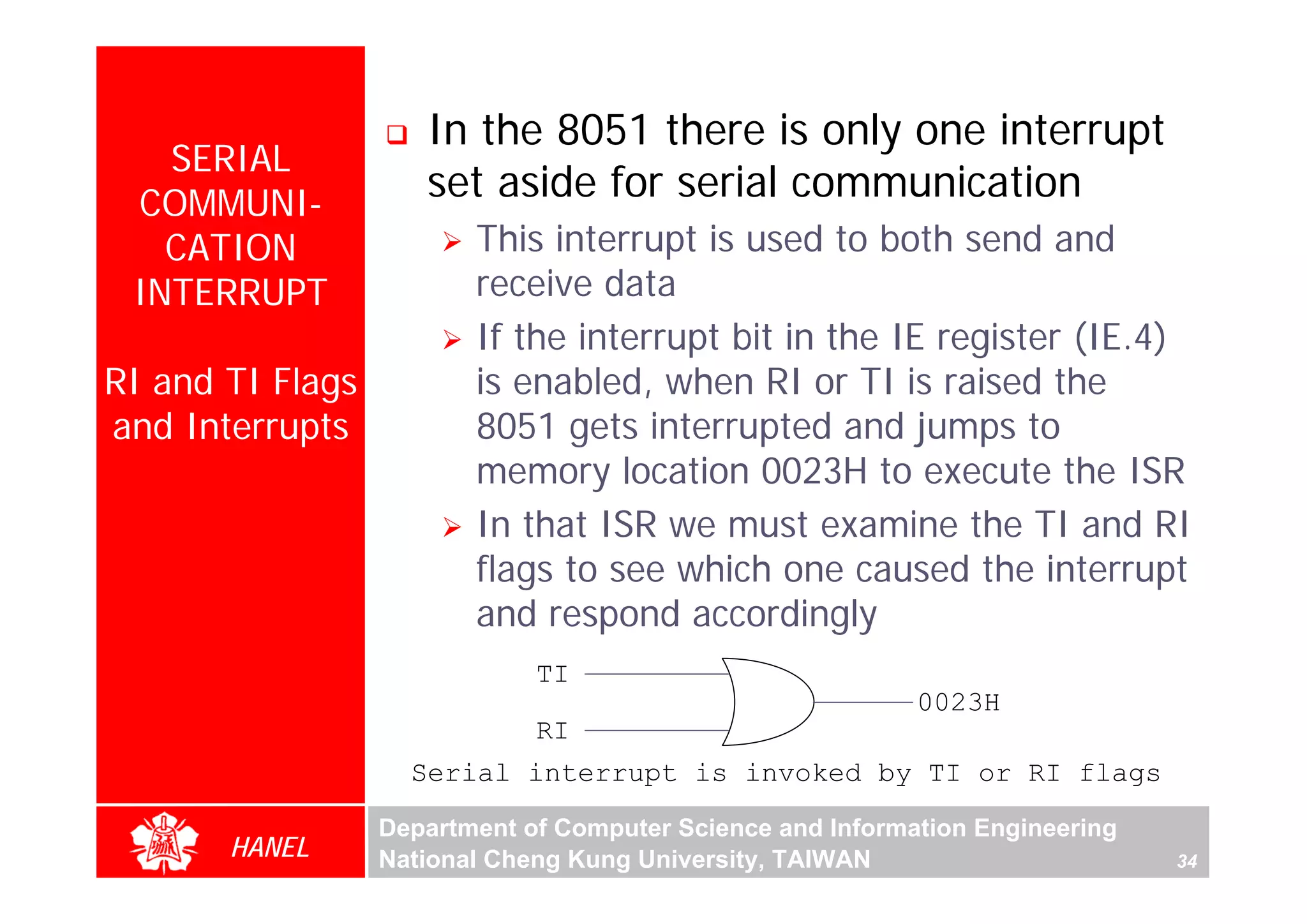 In the 8051 there is only one interrupt
   SERIAL
 COMMUNI-
                     set aside for serial communication
   CATION                This interrupt is used to both send and
 INTERRUPT               receive data
                         If the interrupt bit in the IE register (IE.4)
RI and TI Flags          is enabled, when RI or TI is raised the
and Interrupts           8051 gets interrupted and jumps to
                         memory location 0023H to execute the ISR
                         In that ISR we must examine the TI and RI
                         flags to see which one caused the interrupt
                         and respond accordingly
                              TI
                                                            0023H
                              RI
                    Serial interrupt is invoked by TI or RI flags
                  Department of Computer Science and Information Engineering
       HANEL      National Cheng Kung University, TAIWAN                       34
 