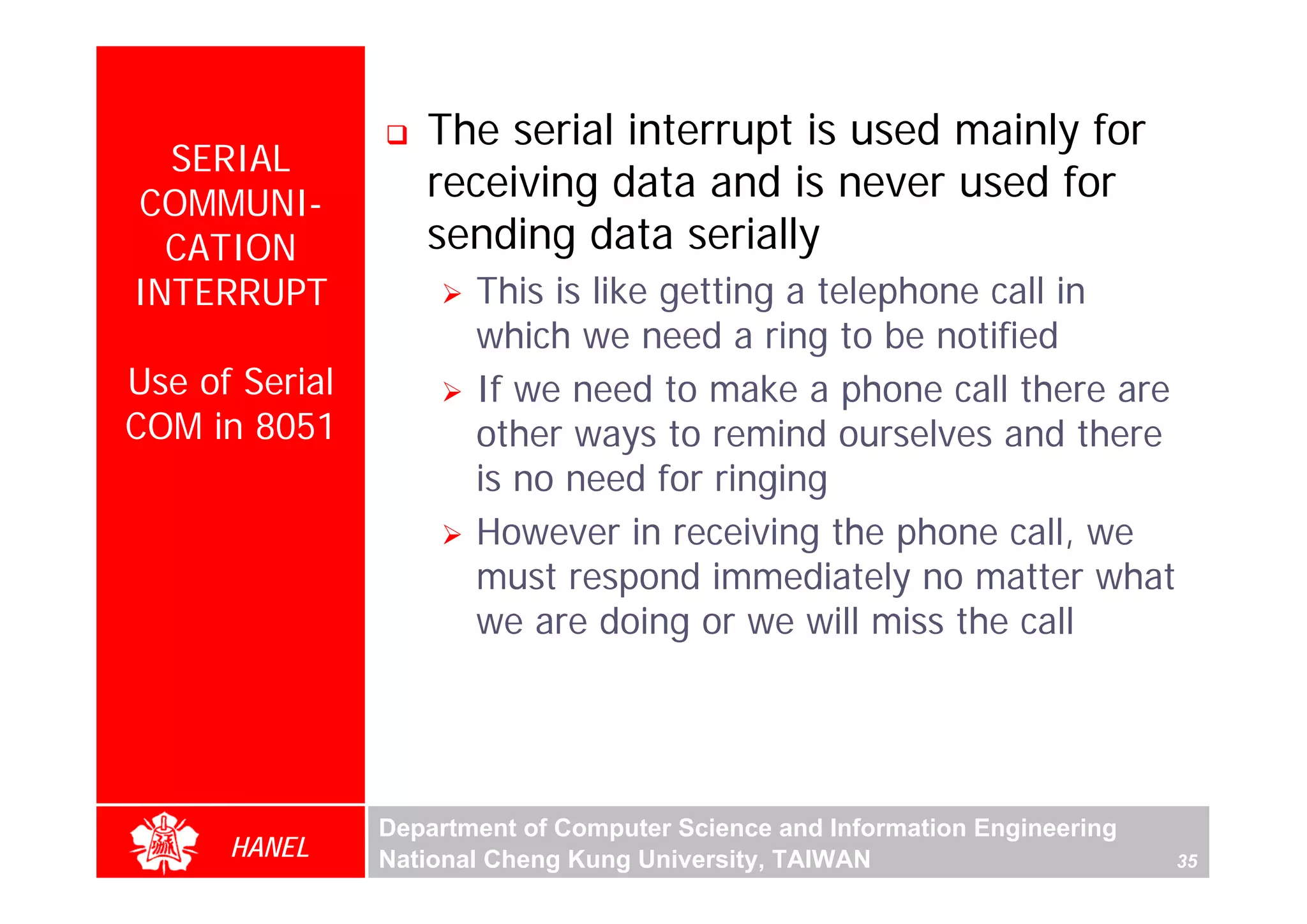 The serial interrupt is used mainly for
  SERIAL
COMMUNI-
                   receiving data and is never used for
  CATION           sending data serially
INTERRUPT              This is like getting a telephone call in
                       which we need a ring to be notified
Use of Serial          If we need to make a phone call there are
COM in 8051            other ways to remind ourselves and there
                       is no need for ringing
                       However in receiving the phone call, we
                       must respond immediately no matter what
                       we are doing or we will miss the call




                Department of Computer Science and Information Engineering
      HANEL     National Cheng Kung University, TAIWAN                       35
 