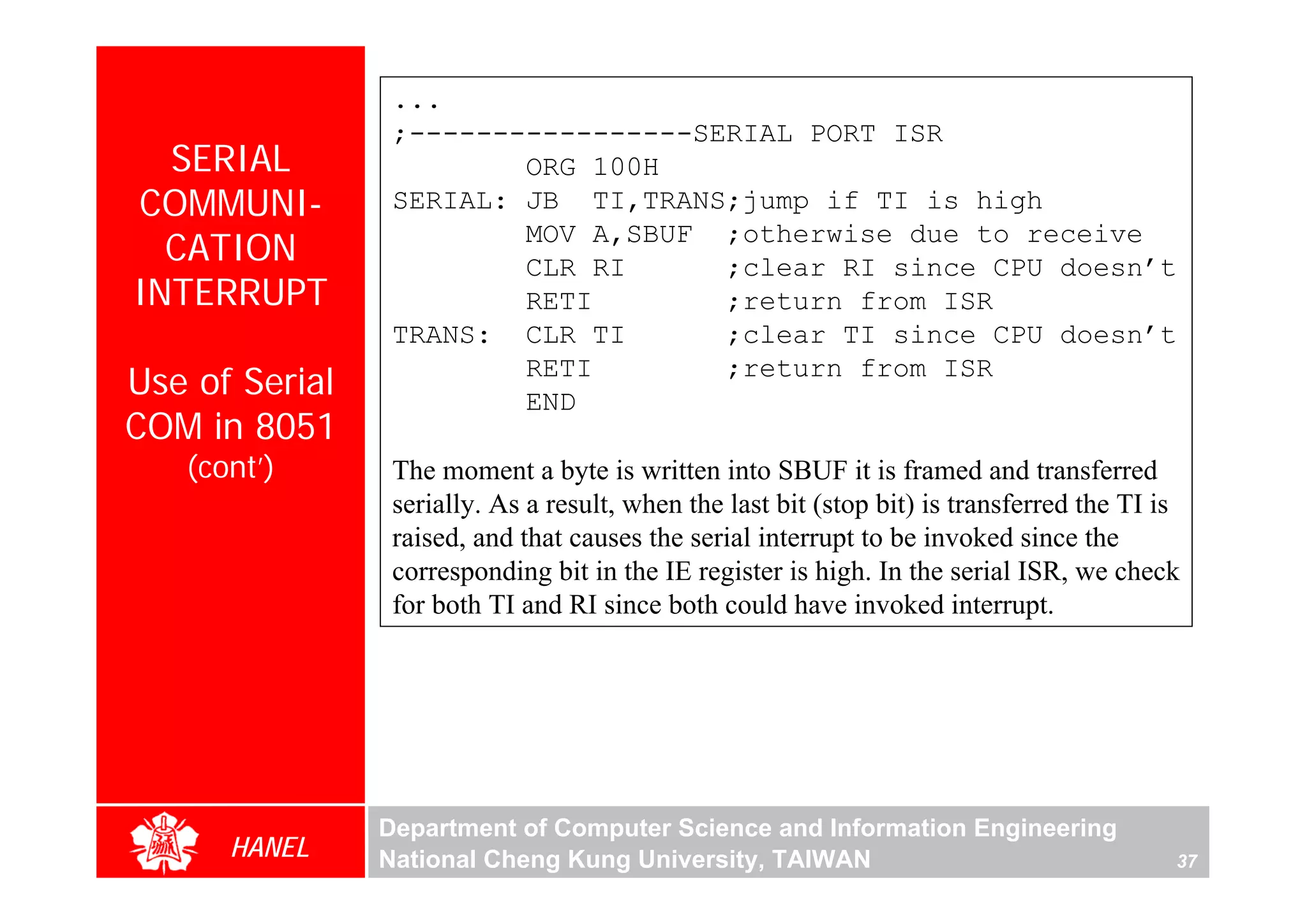 ...
                 ;-----------------SERIAL PORT ISR
  SERIAL                 ORG 100H
COMMUNI-         SERIAL: JB TI,TRANS;jump if TI is high
  CATION                 MOV A,SBUF ;otherwise due to receive
                         CLR RI      ;clear RI since CPU doesn’t
INTERRUPT                RETI        ;return from ISR
                 TRANS: CLR TI       ;clear TI since CPU doesn’t
Use of Serial            RETI
                         END
                                     ;return from ISR

COM in 8051
   (cont’)       The moment a byte is written into SBUF it is framed and transferred
                 serially. As a result, when the last bit (stop bit) is transferred the TI is
                 raised, and that causes the serial interrupt to be invoked since the
                 corresponding bit in the IE register is high. In the serial ISR, we check
                 for both TI and RI since both could have invoked interrupt.




                Department of Computer Science and Information Engineering
      HANEL     National Cheng Kung University, TAIWAN                                      37
 