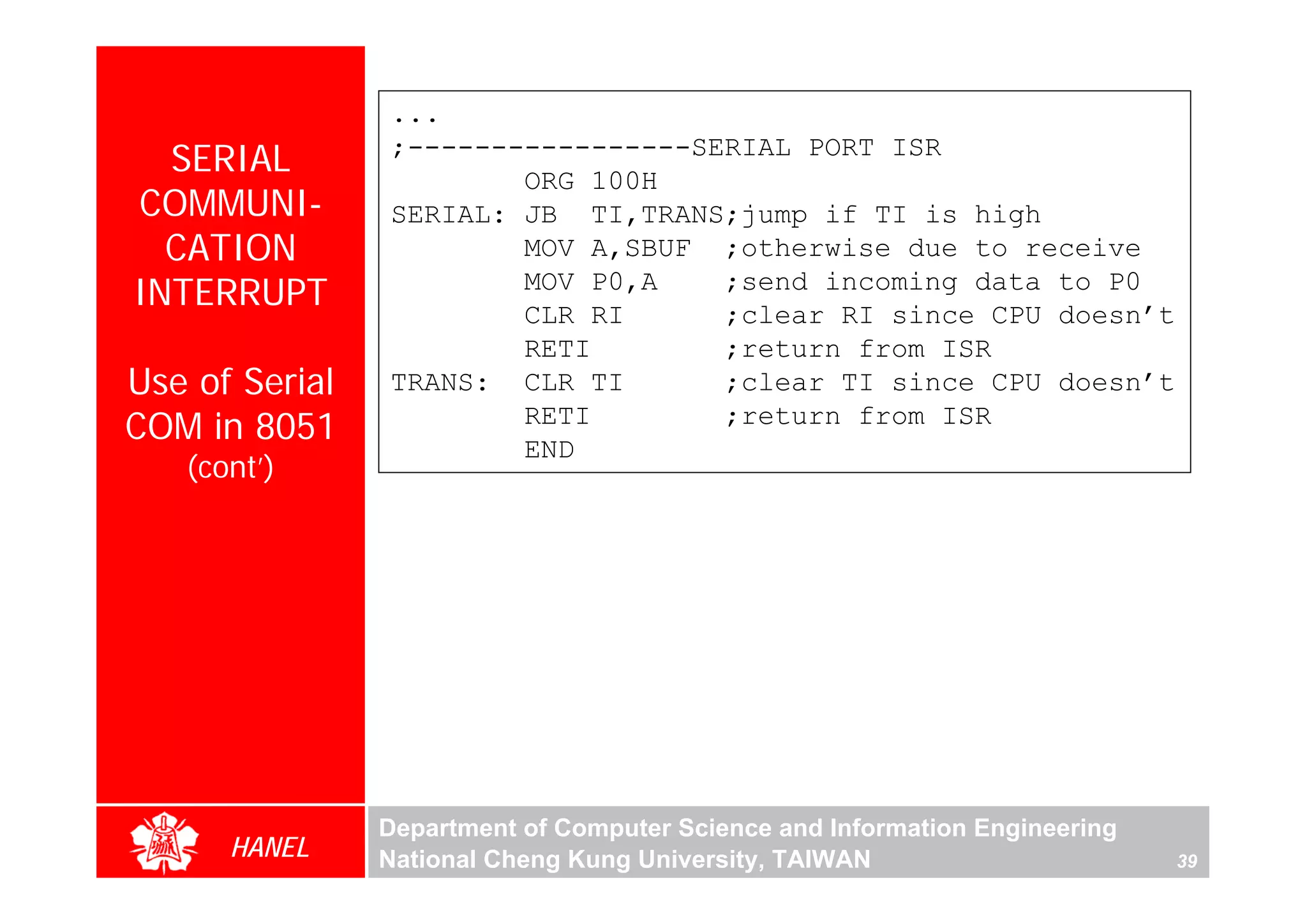 ...
  SERIAL        ;-----------------SERIAL PORT ISR
                        ORG 100H
COMMUNI-        SERIAL: JB TI,TRANS;jump if TI is high
  CATION                MOV A,SBUF ;otherwise due to receive
INTERRUPT               MOV P0,A
                        CLR RI
                                    ;send incoming data to P0
                                    ;clear RI since CPU doesn’t
                        RETI        ;return from ISR
Use of Serial   TRANS: CLR TI       ;clear TI since CPU doesn’t
COM in 8051             RETI
                        END
                                    ;return from ISR
   (cont’)




                Department of Computer Science and Information Engineering
      HANEL     National Cheng Kung University, TAIWAN                       39
 