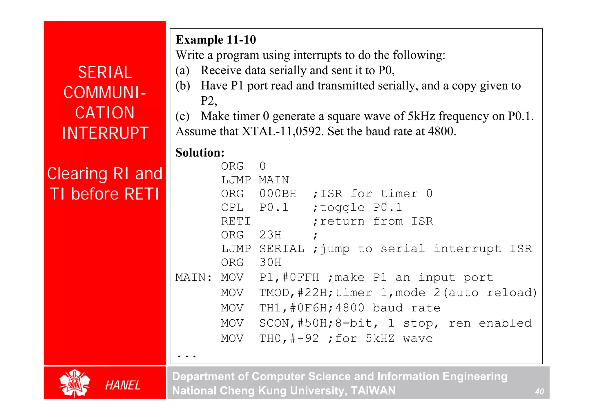 Example 11-10
                  Write a program using interrupts to do the following:
   SERIAL         (a) Receive data serially and sent it to P0,
                  (b) Have P1 port read and transmitted serially, and a copy given to
 COMMUNI-             P2,
   CATION         (c) Make timer 0 generate a square wave of 5kHz frequency on P0.1.
 INTERRUPT        Assume that XTAL-11,0592. Set the baud rate at 4800.
                  Solution:
                          ORG    0
Clearing RI and           LJMP   MAIN
TI before RETI            ORG    000BH  ;ISR for timer 0
                          CPL    P0.1   ;toggle P0.1
                          RETI          ;return from ISR
                          ORG    23H    ;
                          LJMP   SERIAL ;jump to serial interrupt ISR
                          ORG    30H
                  MAIN: MOV      P1,#0FFH ;make P1 an input port
                          MOV    TMOD,#22H;timer 1,mode 2(auto reload)
                          MOV    TH1,#0F6H;4800 baud rate
                          MOV    SCON,#50H;8-bit, 1 stop, ren enabled
                          MOV    TH0,#-92 ;for 5kHZ wave
                  ...
                  Department of Computer Science and Information Engineering
       HANEL      National Cheng Kung University, TAIWAN                                40
 