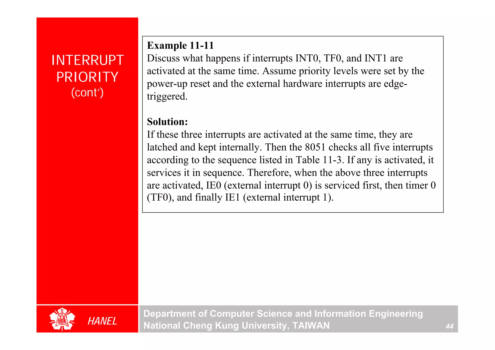 Example 11-11
INTERRUPT    Discuss what happens if interrupts INT0, TF0, and INT1 are
             activated at the same time. Assume priority levels were set by the
 PRIORITY    power-up reset and the external hardware interrupts are edge-
  (cont’)    triggered.

             Solution:
             If these three interrupts are activated at the same time, they are
             latched and kept internally. Then the 8051 checks all five interrupts
             according to the sequence listed in Table 11-3. If any is activated, it
             services it in sequence. Therefore, when the above three interrupts
             are activated, IE0 (external interrupt 0) is serviced first, then timer 0
             (TF0), and finally IE1 (external interrupt 1).




             Department of Computer Science and Information Engineering
     HANEL   National Cheng Kung University, TAIWAN                                      44
 