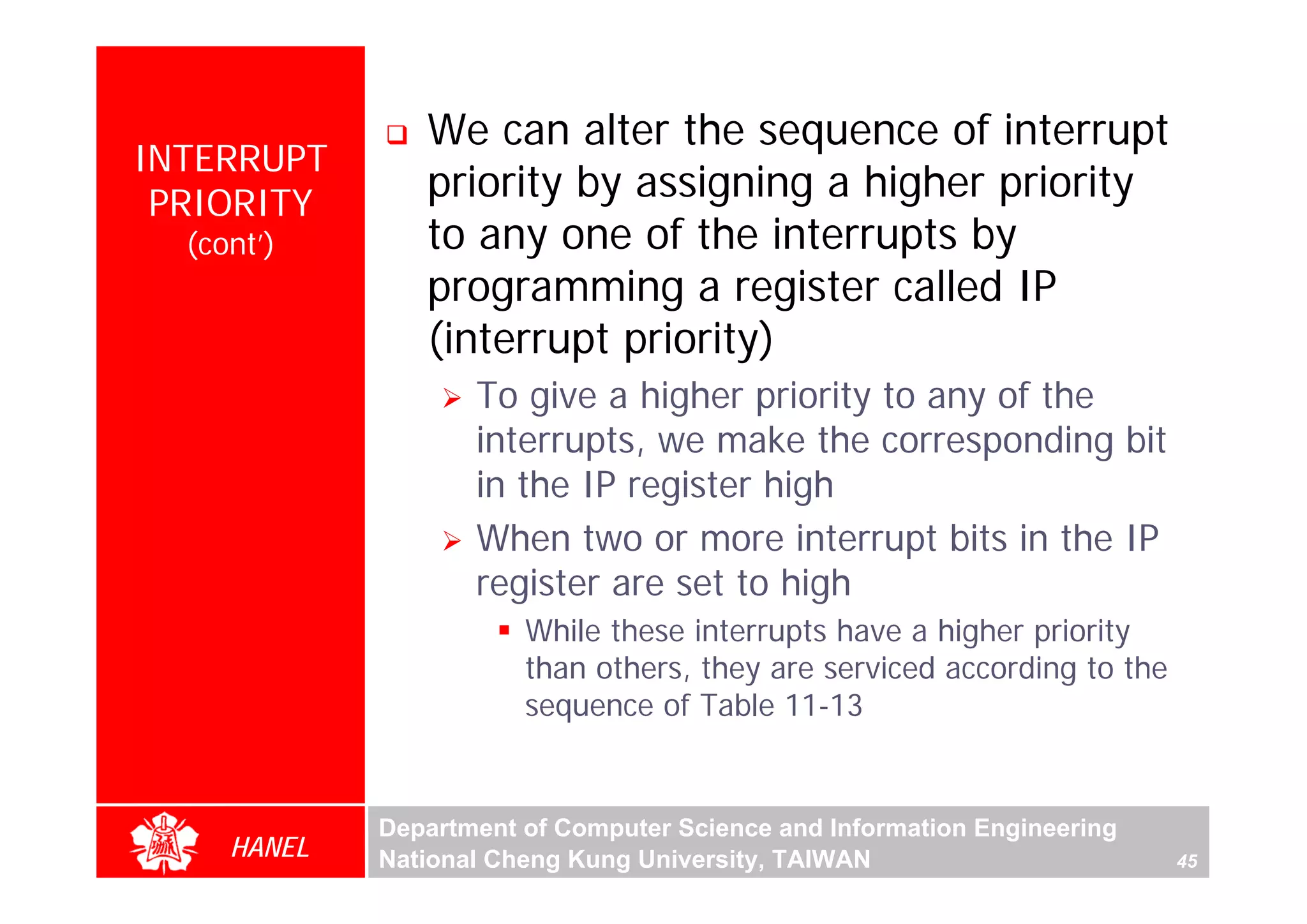 We can alter the sequence of interrupt
INTERRUPT
 PRIORITY
                priority by assigning a higher priority
  (cont’)       to any one of the interrupts by
                programming a register called IP
                (interrupt priority)
                    To give a higher priority to any of the
                    interrupts, we make the corresponding bit
                    in the IP register high
                    When two or more interrupt bits in the IP
                    register are set to high
                        While these interrupts have a higher priority
                        than others, they are serviced according to the
                        sequence of Table 11-13


             Department of Computer Science and Information Engineering
     HANEL   National Cheng Kung University, TAIWAN                       45
 