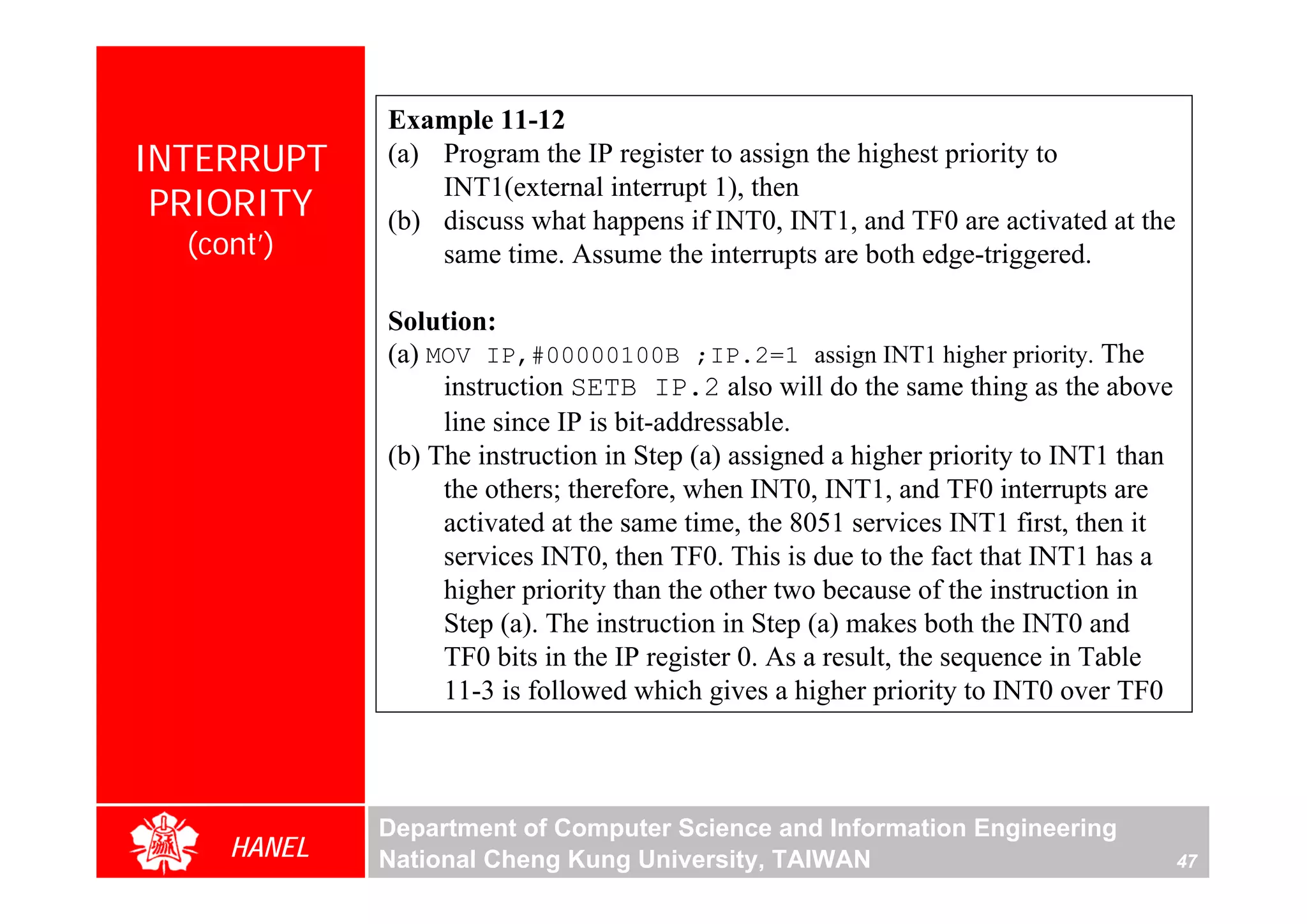 Example 11-12
INTERRUPT    (a) Program the IP register to assign the highest priority to
                 INT1(external interrupt 1), then
 PRIORITY    (b) discuss what happens if INT0, INT1, and TF0 are activated at the
  (cont’)        same time. Assume the interrupts are both edge-triggered.

             Solution:
             (a) MOV IP,#00000100B ;IP.2=1 assign INT1 higher priority. The
                  instruction SETB IP.2 also will do the same thing as the above
                  line since IP is bit-addressable.
             (b) The instruction in Step (a) assigned a higher priority to INT1 than
                  the others; therefore, when INT0, INT1, and TF0 interrupts are
                  activated at the same time, the 8051 services INT1 first, then it
                  services INT0, then TF0. This is due to the fact that INT1 has a
                  higher priority than the other two because of the instruction in
                  Step (a). The instruction in Step (a) makes both the INT0 and
                  TF0 bits in the IP register 0. As a result, the sequence in Table
                  11-3 is followed which gives a higher priority to INT0 over TF0



             Department of Computer Science and Information Engineering
     HANEL   National Cheng Kung University, TAIWAN                                    47
 