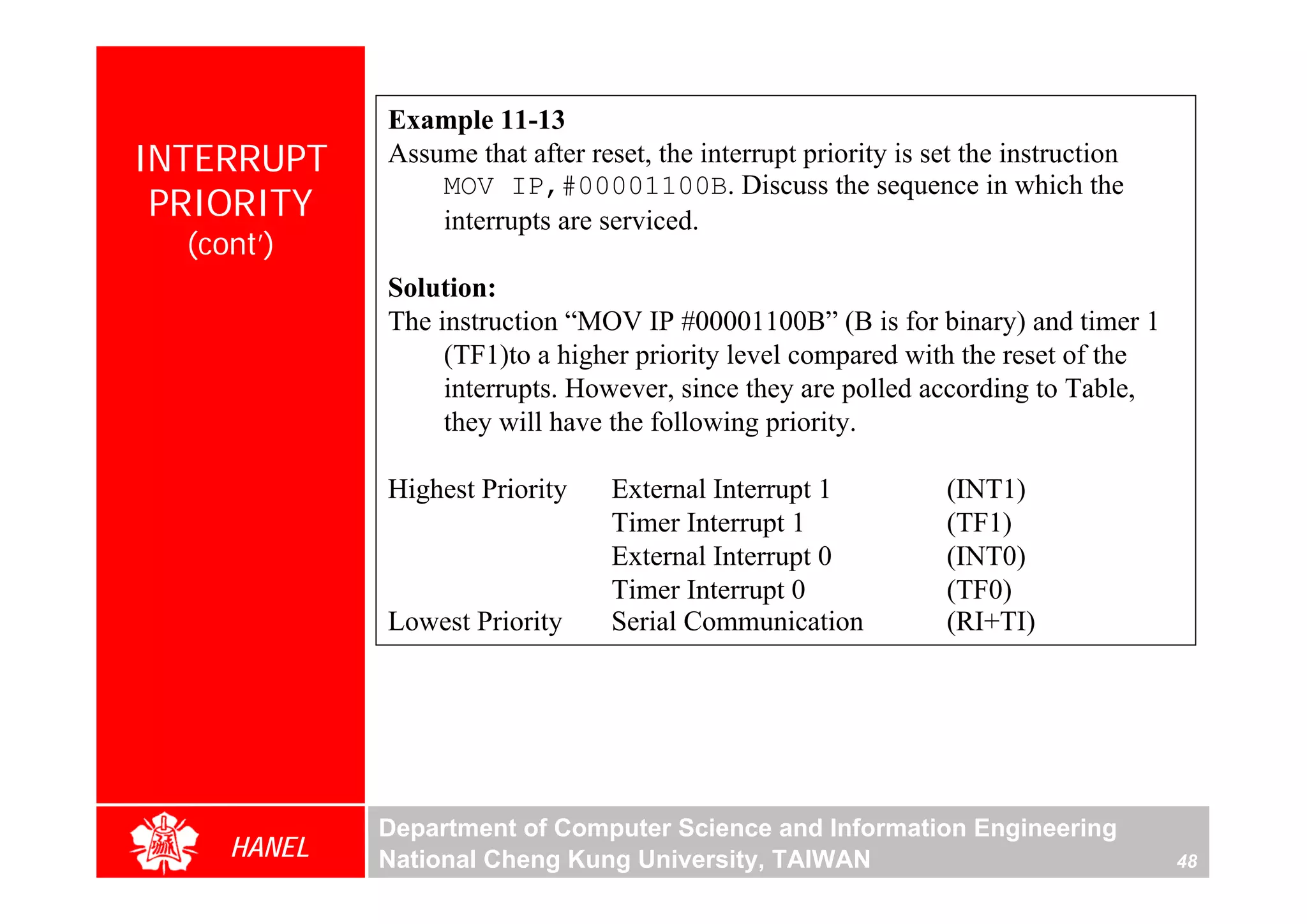 Example 11-13
INTERRUPT    Assume that after reset, the interrupt priority is set the instruction
                 MOV IP,#00001100B. Discuss the sequence in which the
 PRIORITY        interrupts are serviced.
  (cont’)
             Solution:
             The instruction “MOV IP #00001100B” (B is for binary) and timer 1
                  (TF1)to a higher priority level compared with the reset of the
                  interrupts. However, since they are polled according to Table,
                  they will have the following priority.

             Highest Priority     External Interrupt 1            (INT1)
                                  Timer Interrupt 1               (TF1)
                                  External Interrupt 0            (INT0)
                                  Timer Interrupt 0               (TF0)
             Lowest Priority      Serial Communication            (RI+TI)




             Department of Computer Science and Information Engineering
     HANEL   National Cheng Kung University, TAIWAN                                   48
 