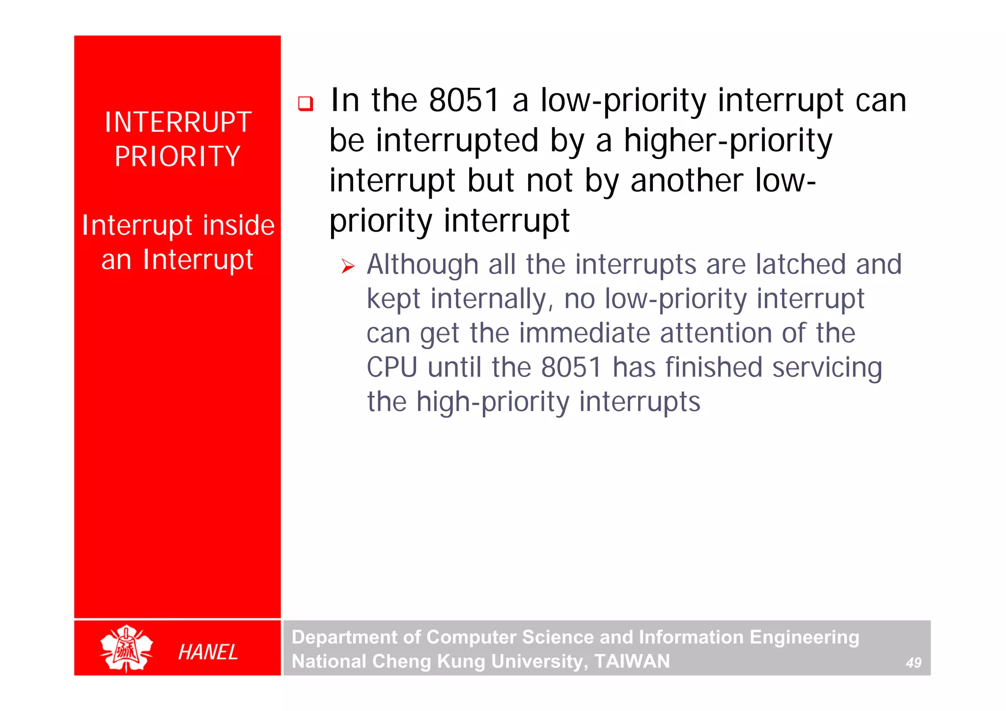 In the 8051 a low-priority interrupt can
 INTERRUPT
  PRIORITY
                      be interrupted by a higher-priority
                      interrupt but not by another low-
Interrupt inside      priority interrupt
  an Interrupt            Although all the interrupts are latched and
                          kept internally, no low-priority interrupt
                          can get the immediate attention of the
                          CPU until the 8051 has finished servicing
                          the high-priority interrupts




                   Department of Computer Science and Information Engineering
       HANEL       National Cheng Kung University, TAIWAN                       49
 