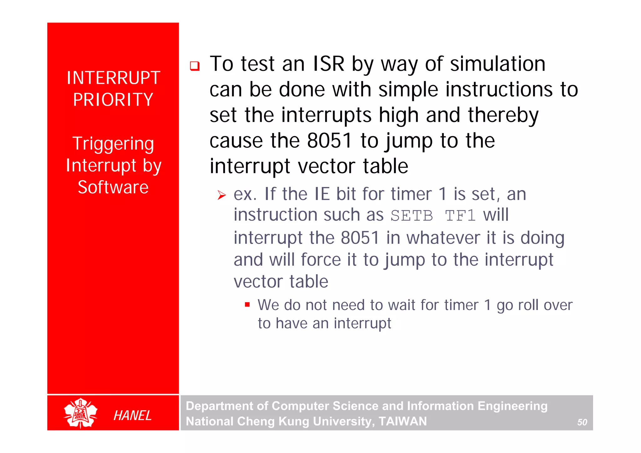 To test an ISR by way of simulation
INTERRUPT
 PRIORITY
                  can be done with simple instructions to
                  set the interrupts high and thereby
 Triggering       cause the 8051 to jump to the
Interrupt by      interrupt vector table
  Software            ex. If the IE bit for timer 1 is set, an
                      instruction such as SETB TF1 will
                      interrupt the 8051 in whatever it is doing
                      and will force it to jump to the interrupt
                      vector table
                          We do not need to wait for timer 1 go roll over
                          to have an interrupt




               Department of Computer Science and Information Engineering
     HANEL     National Cheng Kung University, TAIWAN                       50
 