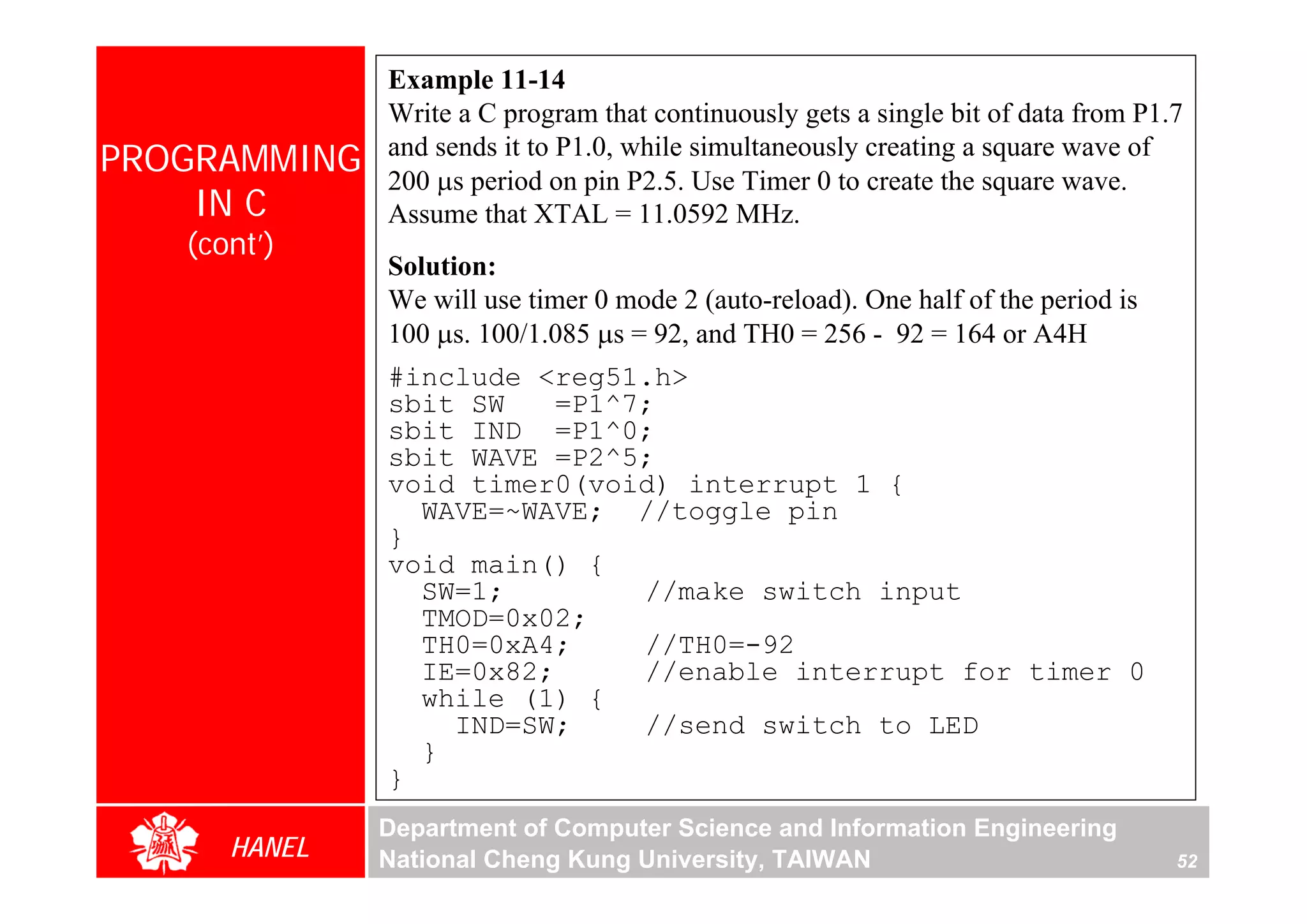 Example 11-14
              Write a C program that continuously gets a single bit of data from P1.7
PROGRAMMING   and sends it to P1.0, while simultaneously creating a square wave of
              200 μs period on pin P2.5. Use Timer 0 to create the square wave.
    IN C      Assume that XTAL = 11.0592 MHz.
   (cont’)
              Solution:
              We will use timer 0 mode 2 (auto-reload). One half of the period is
              100 μs. 100/1.085 μs = 92, and TH0 = 256 - 92 = 164 or A4H
              #include <reg51.h>
              sbit SW   =P1^7;
              sbit IND =P1^0;
              sbit WAVE =P2^5;
              void timer0(void) interrupt 1 {
                WAVE=~WAVE; //toggle pin
              }
              void main() {
                SW=1;        //make switch input
                TMOD=0x02;
                TH0=0xA4;    //TH0=-92
                IE=0x82;     //enable interrupt for timer 0
                while (1) {
                  IND=SW;    //send switch to LED
                }
              }
              Department of Computer Science and Information Engineering
      HANEL   National Cheng Kung University, TAIWAN                                52
 