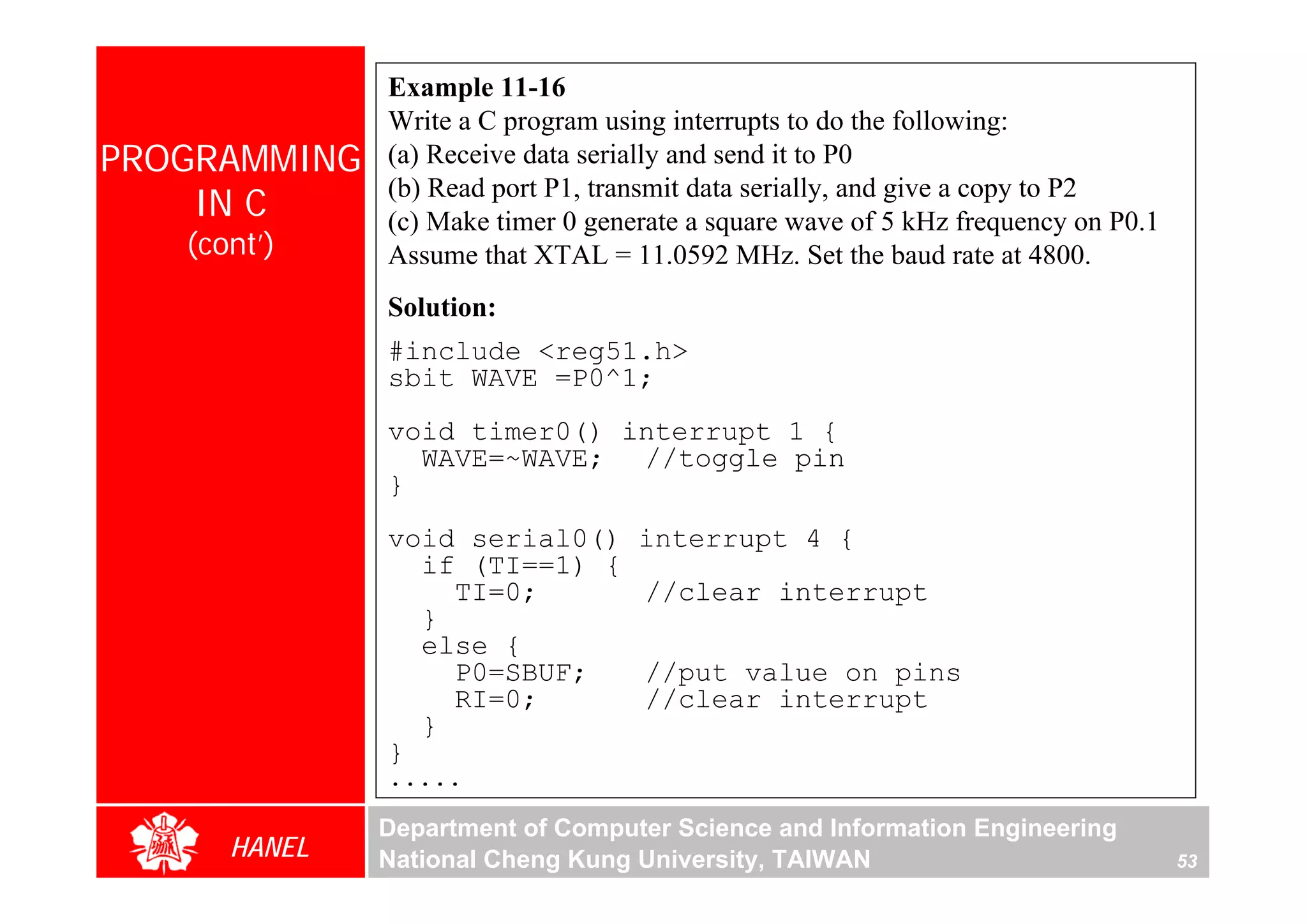 Example 11-16
              Write a C program using interrupts to do the following:
PROGRAMMING   (a) Receive data serially and send it to P0
              (b) Read port P1, transmit data serially, and give a copy to P2
    IN C      (c) Make timer 0 generate a square wave of 5 kHz frequency on P0.1
   (cont’)    Assume that XTAL = 11.0592 MHz. Set the baud rate at 4800.
              Solution:
              #include <reg51.h>
              sbit WAVE =P0^1;
              void timer0() interrupt 1 {
                WAVE=~WAVE; //toggle pin
              }
              void serial0()       interrupt 4 {
                if (TI==1) {
                  TI=0;            //clear interrupt
                }
                else {
                  P0=SBUF;         //put value on pins
                  RI=0;            //clear interrupt
                }
              }
              .....

              Department of Computer Science and Information Engineering
      HANEL   National Cheng Kung University, TAIWAN                               53
 