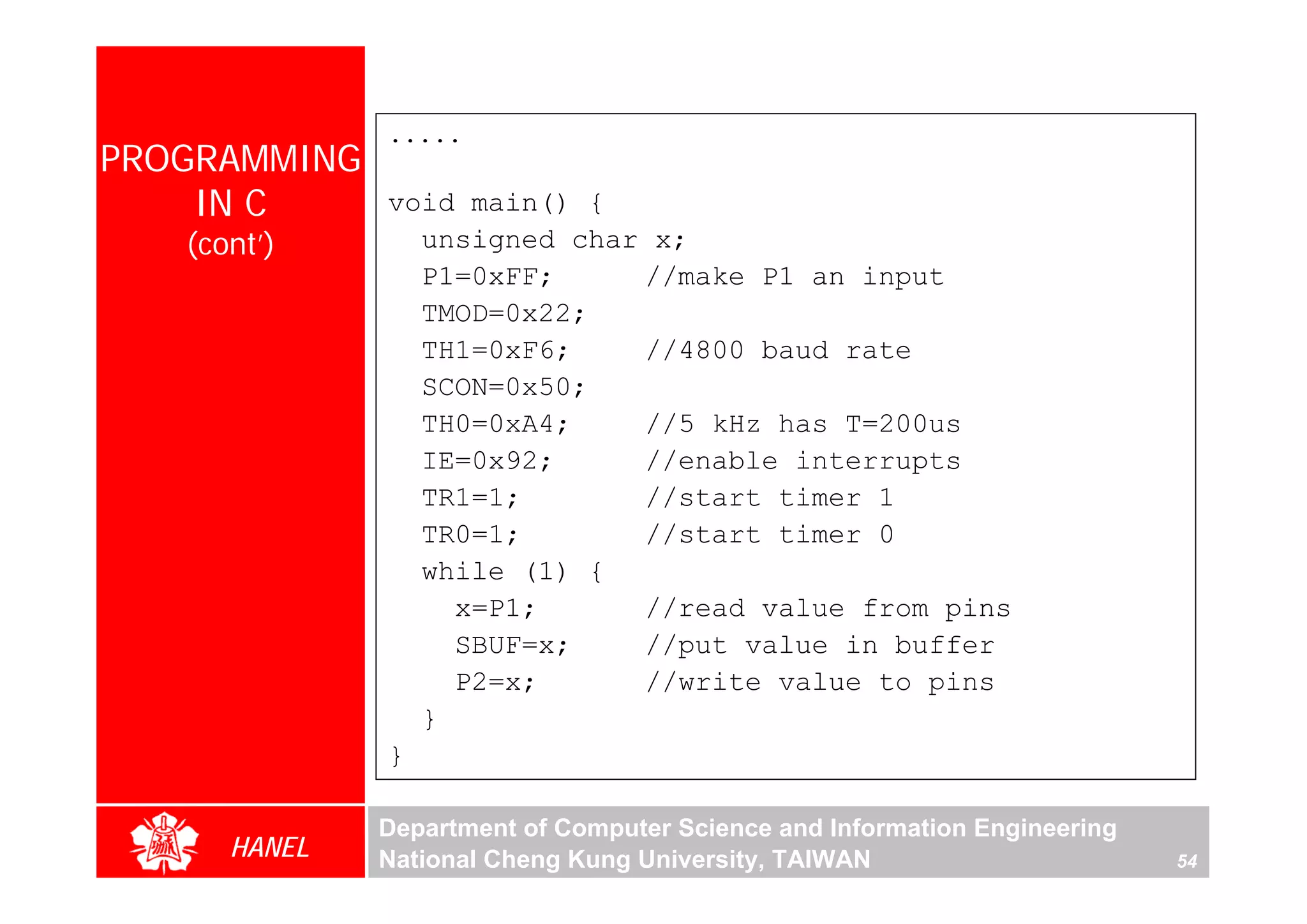 .....
PROGRAMMING
    IN C      void main() {
   (cont’)      unsigned char x;
                P1=0xFF;     //make P1 an input
                TMOD=0x22;
                TH1=0xF6;    //4800 baud rate
                SCON=0x50;
                TH0=0xA4;    //5 kHz has T=200us
                IE=0x92;     //enable interrupts
                TR1=1;       //start timer 1
                TR0=1;       //start timer 0
                while (1) {
                  x=P1;      //read value from pins
                  SBUF=x;    //put value in buffer
                  P2=x;      //write value to pins
                }
              }

              Department of Computer Science and Information Engineering
      HANEL   National Cheng Kung University, TAIWAN                       54
 