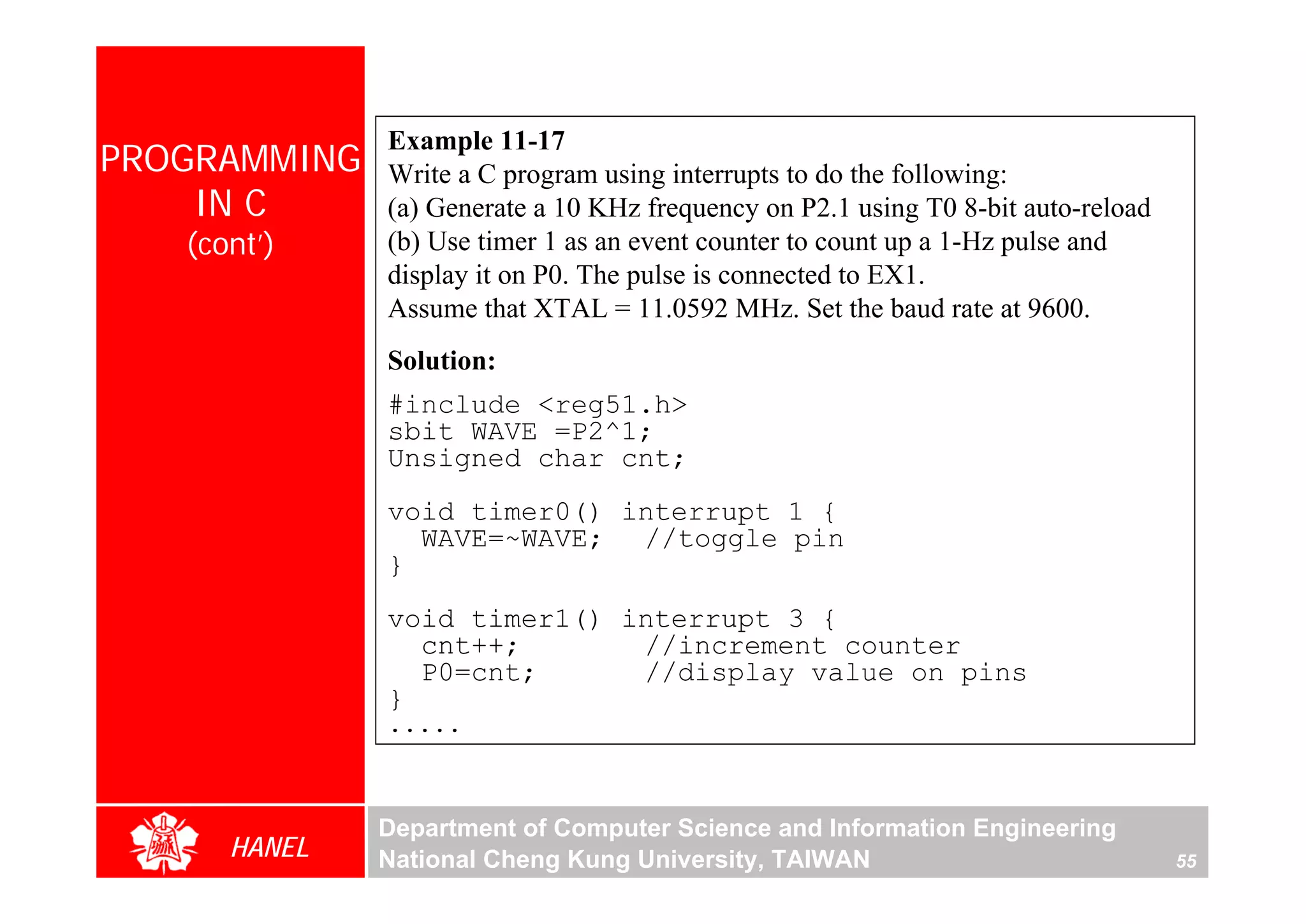 Example 11-17
PROGRAMMING   Write a C program using interrupts to do the following:
    IN C      (a) Generate a 10 KHz frequency on P2.1 using T0 8-bit auto-reload
   (cont’)    (b) Use timer 1 as an event counter to count up a 1-Hz pulse and
              display it on P0. The pulse is connected to EX1.
              Assume that XTAL = 11.0592 MHz. Set the baud rate at 9600.
              Solution:
              #include <reg51.h>
              sbit WAVE =P2^1;
              Unsigned char cnt;
              void timer0() interrupt 1 {
                WAVE=~WAVE; //toggle pin
              }
              void timer1() interrupt 3 {
                cnt++;       //increment counter
                P0=cnt;      //display value on pins
              }
              .....



              Department of Computer Science and Information Engineering
      HANEL   National Cheng Kung University, TAIWAN                               55
 