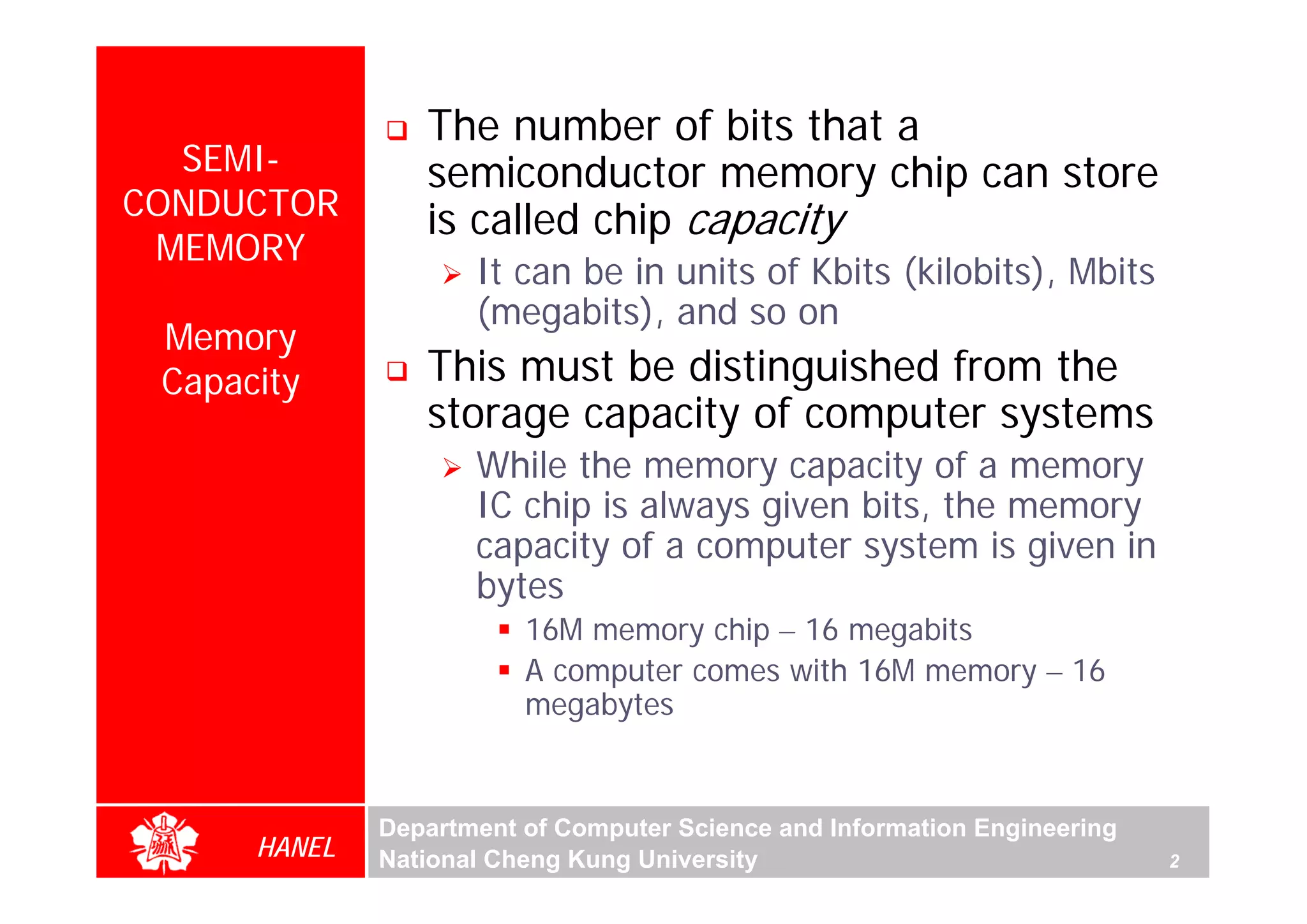 The number of bits that a
  SEMI-          semiconductor memory chip can store
CONDUCTOR        is called chip capacity
 MEMORY
                     It can be in units of Kbits (kilobits), Mbits
                     (megabits), and so on
 Memory
 Capacity        This must be distinguished from the
                 storage capacity of computer systems
                     While the memory capacity of a memory
                     IC chip is always given bits, the memory
                     capacity of a computer system is given in
                     bytes
                         16M memory chip – 16 megabits
                         A computer comes with 16M memory – 16
                         megabytes


              Department of Computer Science and Information Engineering
      HANEL   National Cheng Kung University                               2
 