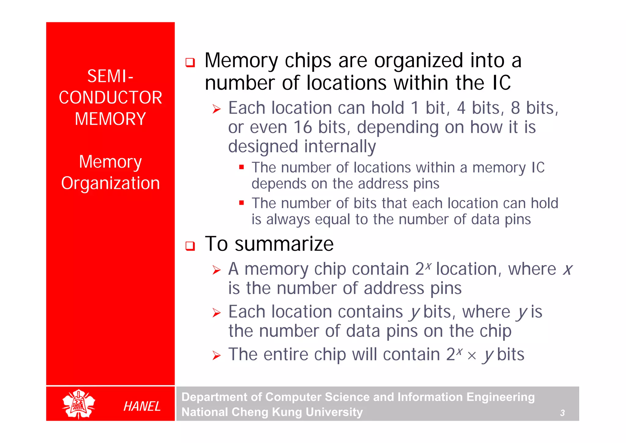 Memory chips are organized into a
  SEMI-           number of locations within the IC
CONDUCTOR
                      Each location can hold 1 bit, 4 bits, 8 bits,
 MEMORY               or even 16 bits, depending on how it is
                      designed internally
  Memory                  The number of locations within a memory IC
Organization              depends on the address pins
                          The number of bits that each location can hold
                          is always equal to the number of data pins
                  To summarize
                      A memory chip contain 2x location, where x
                      is the number of address pins
                      Each location contains y bits, where y is
                      the number of data pins on the chip
                      The entire chip will contain 2x × y bits

               Department of Computer Science and Information Engineering
       HANEL   National Cheng Kung University                               3
 